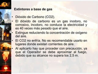 Extintores a base de gasDióxido de Carbono (CO2).El dióxido de carbono es un gas inodoro, no corrosivo, incoloro, no conduce la electricidad y es 40 veces más pesado que el aire.Extingue reduciendo la concentración de oxígeno del aire.El CO2 no enfría. No es recomendable usarlo en lugares donde existan corrientes de aire.Al aplicarlo hay que proceder con precaución, ya que el Operador se debe aproximar al fuego, debido que su alcance no supera los 2,5 m.