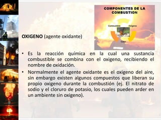 COMBUSTIBLE (agente reductor)Se define como cualquier elemento sólido, líquido o gaseoso que puede ser oxidado.El término reductor se usa para representar la reacción química que sufre un combustible desde el estado físico en que se encuentre hasta llegar a gaseoso y luego participar en la generación del fuego.