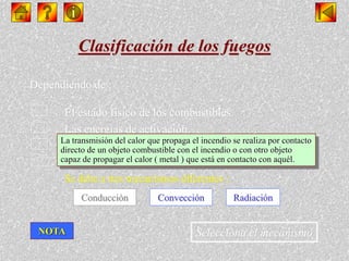 Clasificación de los fuegos
Selecciona el mecanismo
Dependiendo de :
 El estado físico de los combustibles.
 Las energías de activación.
 La velocidad a la que se produce la combustión.
 La propagación de los incendios.
Se debe a tres mecanismos diferentes :
Conducción Convección Radiación
La transmisión del calor que propaga el incendio se realiza por contacto
directo de un objeto combustible con el incendio o con otro objeto
capaz de propagar el calor ( metal ) que está en contacto con aquél.
NOTA
 