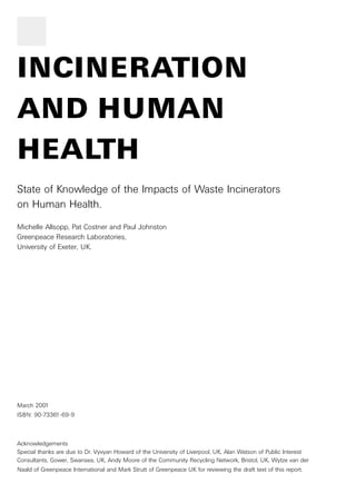 INCINERATION 
AND HUMAN 
HEALTH 
State of Knowledge of the Impacts of Waste Incinerators 
on Human Health. 
Michelle Allsopp, Pat Costner and Paul Johnston 
Greenpeace Research Laboratories, 
University of Exeter, UK. 
March 2001 
ISBN: 90-73361-69-9 
Acknowledgements 
Special thanks are due to Dr. Vyvyan Howard of the University of Liverpool, UK, Alan Watson of Public Interest 
Consultants, Gower, Swansea, UK, Andy Moore of the Community Recycling Network, Bristol, UK, Wytze van der 
Naald of Greenpeace International and Mark Strutt of Greenpeace UK for reviewing the draft text of this report. 
 
