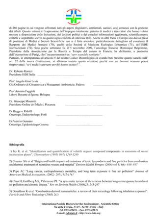 di 280 pagine in cui vengono affrontati tutti gli aspetti (legislativi, ambientali, sanitari, ecc) connessi con la gestione
dei rifiuti. Questo volume è l’espressione dell’impegno totalmente gratuito di medici e ricercatori che hanno voluto
mettere a disposizione delle Istituzioni, dei decisori politici e dei cittadini informazioni aggiornate, scientificamente
corrette e soprattutto scevre da qualsivoglia conflitto di interesse (69). Anche in altri Paesi d’Europa una decisa presa
di posizione di Medici e Società Scientifiche non si è fatta attendere: particolarmente dettagliato ed esauriente il
Rapporto dei Medici Francesi (70), quello della Società di Medicina Ecologica Britannica (71), dell’ISDE
internazionale (72). Solo poche settimane fa, il 5 novembre 2009, l’oncologo francese Dominique Belpomme,
Presidente della Associazione per la Ricerca e Terapia del cancro in Francia, ha dichiarato, a proposito
dell’inceneritore di Parigi, che l’incenerimento è un “vero scandalo sanitario”.
Pertanto, in ottemperanza all’articolo 5 del nostro Codice Deontologico ed avendo ben presente quanto sancito nell’
art. 32 della nostra Costituzione, vi abbiamo inviato questa relazione perché mai un domani nessuno possa
rimproveraci: “se i medici sapevano perché hanno taciuto?”.
Dr. Roberto Romizi
Presidente ISDE Italia …………………………………………
Prof. Angelo Gino Levis
Già Ordinario di Citogenetica e Mutagenesi Ambientale, Padova
Prof Antonio Faggioli
Libero Docente di Igiene, Bologna
Dr. Giuseppe Miserotti
Presidente Ordine dei Medici, Piacenza

…………………………………………

…………………………………………

…………………………………………

Dr.Ruggero Ridolfi
Oncologo, Endocrinologo, Forlì

…………………………………………

Dr.Valerio Gennaro
Oncologo, Epidemiologo Genova

…………………………………………

Bibliografia
1) Jay K. et al. “Identification and quantification of volatile organic compound components in emissions of waste
incineration plants”. Chemosphere (1995) 30(7) 1249-1260
2) Cormier SA et al “Origin and health impacts of emissions of toxic by-products and fine particles from combustion
and thermal treatment of hazardous wastes and material” Environ Health Perspec (2006) vol 114(6): 810 -817
3) Pope AC “Lung cancer, cardiopulmonary mortality, and long term exposure ti fine air pollution” Journal of
American Medical Association, (2002) 287:1132-1141
4) Chen H, Goldberg MS, Villeneuve PJ. “A systematic review of the relation between long-termexposure to ambient
air pollution and chronic disease.” Rev on Environ Health (2008)23: 243-297
5) Donaldson K et al. “Combustion-derived nanoparticles: a review of their toxicology following inhalation exposure”.
Particle and Fibre Toxicology (2005) 2(1)
International Society Doctors for the Environment – Scientific Office
Via della Fioraia, 17/19 - 52100 Arezzo - Italy
Tel. 0575/22256 – Fax. 0575/28676
E-mail: isde@ats.it - http://www.isde.org

 