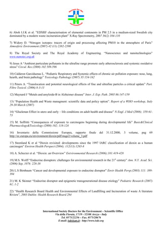6) Aboh I.J.K et al. ”EDXRF characterisation of elemental contenents in PM 2.5 in a medium-sized Swedish city
dominated by a modern waste incineration plant” X-Ray Spectrometry, 2007 36(2) 104-110
7) Widory D. “Nitrogen isotopes: tracers of origin and processing affecting PM10 in the atmosphere of Paris”
Atmosferic Environment (2007) 42 (11) 2382-2390
8) The Royal Society and The Royal Academy of Engineering. “Nanoscience and nanotechnologies”
www.nanotec.org.uk
9) Jesus A “Ambient particulate pollutants in the ultrafine range promote early atherosclerosis and systemic ossidative
stress” Circul. Res (2008) 102 589-596
10) Calderon Garciduenas L. “Pediatric Respiratory and Systemic effects of chronic air pollution exposure: nose, lung,
hearth, and brain pathology” Toxicology Pathology (2007) 35:154-162
11) Peters A. “Translocation and potential neurological effects of fine and ultrafine particles a critical update” Part.
Fibre Toxicol. (2006) 8:3-13
12) Maynard J “Metals and amyloide-B in Alzheimer disease” Inter. J. Exp. Path. 2005 86:147-159
13) “Population Health and Waste managment: scientific data and policy option”. Report of a WHO workshop, Italy
29-30 March (2007)
14) “Gluckman Effect in utero and early – life conditions on adult health and disease” N Engl. J Med (2008); 359:6173
15) M. Soffritti “Consequences of exposure to carcinogens beginning during developmental life” Basic&Clinical
Pharmacology&Toxicology (2008) 102; 118-124
16) Inventario della Commissione Europea, rapporto finale
http://ec.europa.eu/environment/dioxin/pdf/stage2/volume_3.pdf

del

31.12.2000,

3

volume,

pag

69

17) Steenland K et al “Dioxin revisited: developments since the 1997 IARC classification of dioxin as a human
carcinogen” Environ Health Perspect (2004); 112(13):1265-8
18) A. Schecter et al. “Dioxin: an Overview” Enivironmental Research (2006);101:419-428
19) M.S. Wolff “Endocrine disruptors: challenges for environmental research in the 21st century” Ann. N.Y. Acad. Sci.
(2006) Sep, 1076: 228-38
20) L.S Birnbaum “Cancer and developmental exposure to endocrine disruptor” Envir Health Persp.(2003) 111: 389394
21) M. K Skinner “Endocrine disruptor and epigenetic transgenerational disease etiology” Pediatric Research (2007)
61; 1-2
22) “Health Research Board Health and Environmental Effects of Landfilling and Incineration of waste A literature
Riview”, 2003 Dublin: Health Research Board 284

International Society Doctors for the Environment – Scientific Office
Via della Fioraia, 17/19 - 52100 Arezzo - Italy
Tel. 0575/22256 – Fax. 0575/28676
E-mail: isde@ats.it - http://www.isde.org

 