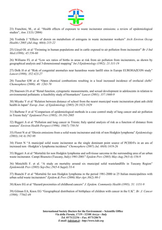 23) Franchini, M., et al. “Health effects of exposure to waste incinerator emissions: a review of epidemiological
studies”, Ann. I.S.S.( 2004)
24) Yoshida J “Effects of dioxin on metabolism of estrogens in waste incinerator workers” Arch Environ Occup
Health.( 2005 )Jul-Aug; 60(4):215-22
25) Lloyd OL et al “Twinning in human populations and in cattle exposed to air pollution from incinerator” Br J Ind
Med (1998); 45:556-60
26) Williams FL et al “Low sex ratios of births in areas at risk from air pollution from incinerators, as shown by
geographical analysis and 3-dimensionnal mapping” Int J Epidemiology (1992); 21:311-19
27) Dolk H et al “Risk of congenital anomalies near hazardous waste lanfill sites in Europe EUROHAZCON study”
Lancet (1998); 352:423-27
28) Tusscher GW et al “Open chemical combustions resulting in a local increased incidence of orofacial clefts”
Chemosphere (2000); 40: 1263-70
29) Staessen JA et al “Renal function, cytogenetic measurements, and sexual development in adolescents in relation to
environmental pollutants: a feasibility study of biomarkers” Lancet (2001); 357:1660-9
30) Miyake Y et al “Relation between distance of school from the nearst municipal waste incineration plant anh child
health in Japan” Europ. Jour. of Epidemiology (2005) 20:1023-1029
31) Barbone F et al “Comparison of epidemiological methods in a case control study of lung cancer and air pollution
in Trieste Italy” Epidemiol Prev (1995); 19:193-2005
32) Biggeri A et al “Pollution and lung cancer in Trieste; Italy spatial analysis of risk as a function of distance from
sources” Environ Health Perspect (1996); 104(7):750-54
33) Floret N et al “Dioxin emissions from a solid waste incinerator and risk of non Hodgkin lymphoma” Epidemiology
(2003);14( 4):392-98
34) Floret N “A municipal solid waste incinerator as the single dominant point source of PCDD/Fs in an ara of
increased non –Hodgkin’s lymphoma incidence” Chemosphere (2007) Jul; 68(8):1419-26
35) Biggeri A et al “Mortalità for non Hodgkin lymphoma and soft-tissue sarcoma in the surrounding area of an urban
waste incinerator. Campi Bisenzio (Tuscany, Italy) 1981-2001” Epidem Prev (2005) May-Aug;29(3-4):156-9
36) Minichilli F. et al. “A study on mortality around six municipal solid wastelandfills in Tuscany Region”
Epidemiol& Prev (2005) Sep-Dec;29(5-6 Suppl):53-6
37) Bianchi F et al “Mortalità for non Hodgkin lymphoma in the period 1981-2000 in 25 Italian municipalities with
urban solid waste incinerators” Epidem.& Prev (2006) Mar-Apr;30(2):80-1
38) Knox EG et al “Hazard proximities of childhood cancers” J. Epidem. Community Health (1995); 51: 1151-9
39) Gilman EA, Knox EG “Geographical distribution of birthplace of children with cancer in the U.K”, Br. J. Cancer
(1998); 77842-49

International Society Doctors for the Environment – Scientific Office
Via della Fioraia, 17/19 - 52100 Arezzo - Italy
Tel. 0575/22256 – Fax. 0575/28676
E-mail: isde@ats.it - http://www.isde.org

 