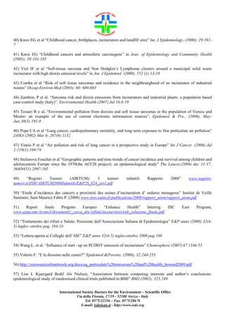 40) Knox EG et al “Childhood cancer, birthplaces, incinerators and landfill sites” Int. J Epidemiology, (2000); 29:3917
41) Knox EG “Childhood cancers and atmosferic carcinogens” in Jour. of Epidemiology and Community Health
(2005); 59:101-105
42) Viel JF et al “Soft-tissue sarcoma and Non Hodgkin’s Lymphoma clusters around a municipal solid waste
incinerator with high dioxin emission levels” in Am. J Epidemiol. (2000), 152 (1):13-19
43) Comba et al “Risk of soft tissue sarcomas and residence in the neighbourghood of an incinerator of industrial
wastes” Occup.Environ.Med (2003); 60: 680-683
44) Zambon, P et al. “Sarcoma risk and dioxin emissions from incinerators and industrial plants: a population based
case-control study (Italy)”, Environmental Health (2007) Jul 16;6:19
45) Tessari R e al, “Environmental pollution from dioxins and soft tissue sarcomas in the population of Venice and
Mestre: an example of the use of current electronic information sources”, Epidemiol & Pre., (2006), MayJun;30(3):191-8
46) Pope CA et al “Lung cancer, cardiopulmonary mortality, and long term exposure to fine particulate air pollution”
JAMA (2002) Mar 6; 287(9):1132
47) Vineis P et al “Air pollution and risk of lung cancer in a prospective study in Europe” Int J Cancer. (2006) Jul
1;119(1):169-74
48) Steliarova Foucher et al “Geographic patterns and time trends of cancer incidence and survival among children and
adolescentsin Europe since the 1970(the ACCIS project): an epidemiological study” The Lancet,(2004) dec 11-17;
364(9451):2097-105
49)
“Registri
Tumori
(AIRTUM):
I
tumori
tumori.it/PDF/AIRTUM2008Infantili/E&P2S_024_art1.pdf

infantili

Rapporto

2008”

www.registri-

50) “Etude d’incidence des cancers a proximitè des usines d’incineration d’ ordures menageres” Institut de Veille
Sanitaire, Sant Maurice Fabre P. (2008) www.invs.sante.fr/publications/2008/rapport_uiom/rapport_uiom.pdf
51)
Report
finale
Progetto
Europeo
“Enhance
Health”
Interreg
IIIC
www.arpa.emr.it/cms3/documenti/_cerca_doc/rifiuti/inceneritori/enh_relazione_finale.pdf

East

Program,

52) “Trattamento dei rifiuti e Salute: Posizione dell’Associazione Italiana di Epidemiologia” E&P anno (2008) 32(45) luglio- ottobre pag. 184-18
53) “Lettera aperta ai Colleghi dell’AIE” E&P anno 32(4-5) luglio-ottobre 2008 pag 188
54) Wang L. et al. “Influence of start –up on PCDD/F emission of incinerators” Chemosphere (2007) 67 1346-53
55) Valerio F. “E le diossine nelle ceneri?” Epidemiol.&Prevenz. (2008), 32:244-253
56) http://zerowasteinfonetwork.org/docs/aq_particulate%20emissions%20and%20health_howard2009.pdf
57) Lise L Kjaergard Bodil Als Nielsen, “Association between competing interests and author’s conclusions:
epidemiological study of randomised clinical trials published in BMJ” BMJ (2002); 325;249
International Society Doctors for the Environment – Scientific Office
Via della Fioraia, 17/19 - 52100 Arezzo - Italy
Tel. 0575/22256 – Fax. 0575/28676
E-mail: isde@ats.it - http://www.isde.org

 