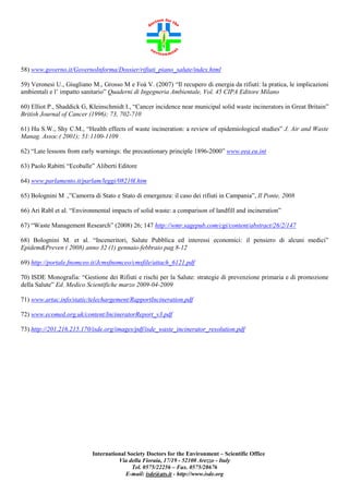 58) www.governo.it/GovernoInforma/Dossier/rifiuti_piano_salute/index.html
59) Veronesi U., Giugliano M., Grosso M e Foà V. (2007) “Il recupero di energia da rifiuti: la pratica, le implicazioni
ambientali e l’ impatto sanitario” Quaderni di Ingegneria Ambientale, Vol. 45 CIPA Editore Milano
60) Elliot P., Shaddick G, Kleinschmidt I., “Cancer incidence near municipal solid waste incinerators in Great Britain”
British Journal of Cancer (1996); 73, 702-710
61) Hu S.W., Shy C.M., “Health effects of waste incineration: a review of epidemiological studies” J. Air and Waste
Manag. Assoc.( 2001); 51:1100-1109
62) “Late lessons from early warnings: the precautionary principle 1896-2000” www.eea.eu.int
63) Paolo Rabitti “Ecoballe” Aliberti Editore
64) www.parlamento.it/parlam/leggi/08210l.htm
65) Bolognini M .,”Camorra di Stato e Stato di emergenza: il caso dei rifiuti in Campania”, Il Ponte, 2008
66) Ari Rabl et al. “Environmental impacts of solid waste: a comparison of landfill and incineration”
67) “Waste Management Research” (2008) 26; 147 http://wmr.sagepub.com/cgi/content/abstract/26/2/147
68) Bolognini M. et al. “Inceneritori, Salute Pubblica ed interessi economici: il pensiero di alcuni medici”
Epidem&Preven ( 2008) anno 32 (1) gennaio-febbraio pag 8-12
69) http://portale.fnomceo.it/Jcmsfnomceo/cmsfile/attach_6121.pdf
70) ISDE Monografia: “Gestione dei Rifiuti e rischi per la Salute: strategie di prevenzione primaria e di promozione
della Salute” Ed. Medico Scientifiche marzo 2009-04-2009
71) www.artac.info/static/telechargement/RapportIncineration.pdf
72) www.ecomed.org.uk/content/IncineratorReport_v3.pdf
73) http://201.216.215.170/isde.org/images/pdf/isde_waste_incinerator_resolution.pdf

International Society Doctors for the Environment – Scientific Office
Via della Fioraia, 17/19 - 52100 Arezzo - Italy
Tel. 0575/22256 – Fax. 0575/28676
E-mail: isde@ats.it - http://www.isde.org

 