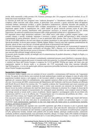 tiroide, della mammella e della prostata (18). Esistono comunque altri 126 congeneri (molecole similari), di cui 27
hanno una sicura tossicità per l’uomo.
Le diossina ed molti dei suoi congeneri sono “endocrin disruptors” o “disturbatori endocrini”, così definiti per i
complessi effetti esercitati sulla salute umana, in particolare sono associati a queste molecole danni all’apparato
ormonale (diabete, disfunzioni tiroidee), a quello riproduttivo (endometriosi, infertilità, disordini alla pubertà), al
sistema immunitario, nonché alterazioni dello sviluppo neuropsichico e del sistema cardiocircolatorio (19, 20).
Inquietante appare inoltre la segnalazione che i danni indotti da queste molecole possano essere di tipo transgenerazionale, ovvero possano manifestarsi nelle generazioni successive in assenza quindi di una loro diretta
esposizione, ma attraverso modificazioni trasmesse dalle cellule germinali (cellula uovo e spermatozoi) (21).
Gli inquinanti emessi dagli inceneritori esplicano i loro effetti nocivi sulla salute o perché vengono inalati, o per
contatto cutaneo, o perché, ricadendo, inquinano il territorio e quindi i prodotti dell’agricoltura e della zootecnia
contaminando la catena alimentare. Questo è il caso in particolare delle diossine. Non a caso, il Decreto Legislativo
228 del 18/05/2000 stabilisce che non sono idonee ad ospitare inceneritori le zone agricole caratterizzate per qualità e
tipicità dei prodotti. In diversi paesi europei ( Olanda, Spagna, Belgio, Francia) sono state segnalate contaminazioni da
diossine, specie di latte e suoi derivati, in aziende agricole poste in prossimità di tali impianti.
Del tutto recentemente anche in Italia si sono registrate contaminazioni in allevamenti siti in prossimità di impianti di
incenerimento: basti ricordare quanto verificatosi nel dicembre 2007 a Brescia, ove in numerose allevamenti si è
dovuto distruggere il latte bovino per eccessi di diossine e PCB dioxin-like, (valori che sono rientrati a norma quando
non sono più stati utilizzati foraggi coltivati in loco).
Si possono anche ricordare recenti, ed analoghi casi di contaminazione di prodotti alimentari, a Maglie in Puglia, o a
Montale in Toscana.
Non va dimenticato inoltre che gli alimenti eventualmente contaminati possono essere distribuiti e consumati altrove,
per cui la popolazione esposta può essere ovviamente molto più numerosa. La stima dell’esposizione di fondo (TCDD
e similari) nei Paesi dell’Unione Europea è compresa fra 1,2-3.0 pg/WHO TEQ/kg pro capite; tali limiti sono già
ampiamente superati in diverse realtà e, se pensiamo che l’UE raccomanda come dose massima tollerabile
2pg/TEQ/kg/giorno , è ovvio che qualsivoglia ulteriore esposizione porterebbe facilmente la soglia raccomandata dalla
stessa Unione Europea raccomanda.
Inceneritori e Salute Umana
La letteratura medica segnala circa un centinaio di lavori scientifici a testimonianza dell’interesse che l’argomento
riveste. Fra questi, diverse decine sono costituiti da studi epidemiologici condotti per indagare lo stato di salute delle
popolazioni residenti intorno a tali impianti e/o dei lavoratori addetti e, nonostante le diverse metodologie di studio
applicate ed i numerosi fattori di confondimento, sono segnalati numerosi effetti avversi sulla salute, sia neoplastici
che non. Una revisione del 2003, commissionata dal Dipartimento dell’Ambiente e dal Governo Irlandese ed effettuata
dall’Health Research Board, ha concluso che: “Vi è qualche evidenza che l’incenerimento può essere associato con
patologie respiratorie e che sintomi respiratori acuti e cronici sono associati con emissioni da inceneritori” (22).
Questo lavoro ha inoltre confermato che studi ben ideati hanno evidenziato la relazione fra sviluppo di alcuni tipi di
cancro e prossimità ad impianti di incenerimento; fra i principali tumori identificati sono compresi tumori al fegato,
alla laringe sarcomi ai tessuti molli e cancro al polmone. Questo rapporto è accompagnato anche da una lettera alla
commissione dell’UE in cui si fa afferma che: “l’incenerimento non è la soluzione del problema dei rifiuti… esso
riduce solo il loro volume, ma l’impatto sull’ambiente è significativo”.
Una successiva accurata revisione è stata eseguita in Italia ed è stata pubblicata nel 2004 negli Annali dell’Istituto
Superiore di Sanità, in cui sono stati presi in considerazione 46 studi condotti con particolare rigore e si sono
riscontrato rischi statisticamente significativi in due terzi degli studi che hanno preso in considerazione mortalità,
incidenza, prevalenza di tumori (23).
Gli effetti non neoplastici più segnalati sono ascrivibili soprattutto agli effetti di diossine (e più in generale degli
endocrin disruptor) ed all’emissione di particolato e ossidi di azoto. Sono stati descritti: alterazione nel metabolismo
degli estrogeni (24), incremento dei nati femmine e parti gemellari (25, 26), incremento di malformazioni congenite
(27,28), ipofunzione tiroidea, disturbi nella pubertà (29) ed anche diabete, patologie cerebrovascolari, ischemiche
cardiache, problemi comportamentali, tosse persistente, bronchiti, allergie. Un ampio studio (30) condotto in Giappone
ha analizzato lo stato di salute di 450.807 bambini da 6 a 12 anni della prefettura di Osaka - ove sono attivi 37 impianti
International Society Doctors for the Environment – Scientific Office
Via della Fioraia, 17/19 - 52100 Arezzo - Italy
Tel. 0575/22256 – Fax. 0575/28676
E-mail: isde@ats.it - http://www.isde.org

 