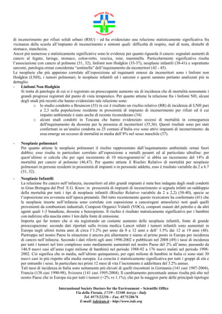 di incenerimento per rifiuti solidi urbani (RSU) - ed ha evidenziato una relazione statisticamente significativa fra
vicinanza della scuola all’impianto di incenerimento e sintomi quali: difficoltà di respiro, mal di testa, disturbi di
stomaco, stanchezza.
Ancor più numerose e statisticamente significative sono le evidenze per quanto riguarda il cancro: segnalati aumenti di
cancro al fegato, laringe, stomaco, colon-retto, vescica, rene, mammella. Particolarmente significativa risulta
l’associazione con cancro al polmone (31, 32), linfomi non Hodgkin (33-37), neoplasie infantili (38-41) e soprattutto
sarcomi, patologia ormai considerata “sentinella” dell’inquinamento da inceneritori (42 - 45).
Le neoplasie che più appaiono correlate all’esposizione ad inquinanti emessi da inceneritori sono i linfomi non
Hodgkin (LNH), i tumori polmonari, le neoplasie infantili ed i sarcomi e questi saranno pertanto analizzati più in
dettaglio.
Linfomi Non Hodgkin
Si tratta di patologie di cui si è registrato un preoccupante aumento sia di incidenza che di mortalità nonostante i
grandi progressi registrati dal punto di vista terapeutico. Per quanto attiene la relazione fra i linfomi NH, alcuni
degli studi più recenti che hanno evidenziato tale relazione sono:
o lo studio condotto a Besancon (33) in cui è risultato un rischio relativo (RR) di incidenza di LNH pari
a 2,3 nella popolazione residente in prossimità di impianto di incenerimento per rifiuti ed il cui
impatto ambientale è stato anche di recente riconsiderato (34)
o alcuni studi condotti in Toscana che hanno evidenziato eccessi di mortalità in conseguenza
dell'inquinamento da diossine per la presenza di inceneritori (35,36). Questi risultati sono poi stati
confermati in un’analisi condotta su 25 comuni d’Italia ove sono attivi impianti di incenerimento: da
essa emerge un eccesso di mortalità in media dell’8% nel sesso maschile (37).
-

Neoplasie polmonari
Per quanto attiene le neoplasie polmonari il rischio rappresentato dall’inquinamento ambientale ormai fuori
dubbio; esso risulta in particolare correlato all’esposizione a metalli pesanti ed al particolato ultrafine: per
quest’ultimo si calcola che per ogni incremento di 10 microgrammi/m3 si abbia un incremento del 14% di
mortalità per cancro al polmone (46,47). Per quanto attiene il Rischio Relativo di mortalità per neoplasie
polmonari in persone residenti in prossimità di impianti o in personale addetto, esso è risultato variabile da 2 a 6.7
(31, 32).

-

Neoplasie Infantili
La relazione fra cancro nell’infanzia, inceneritori ed altri grandi impianti è stata ben indagata dagli studi condotti
in Gran Bretagna dal Prof E.G. Knox: in prossimità di impianti di incenerimento si segnala infatti un raddoppio
della mortalità per tutti i tipi di neoplasie infantili (Rischio Relativo variabile da 2 a 2,2) (38-40), specie se
l’esposizione era avvenuta nell’epoca prenatale. Del tutto recentemente questo ricercatore ha confermato (41) che
le neoplasie insorte nell’infanzia sono correlate con esposizione a cancerogeni atmosferici noti quali quelli
provenienti da combustioni industriali, Composti Organici Volatili (VOCs), composti esausti del petrolio e da altri
agenti quali 1-3 butadiene, diossine e benzopirene. Il rischio è risultato statisticamente significativo per i bambini
con indirizzo alla nascita entro 1 km dalla fonte di emissione.
Importa qui far notare che si sta registrando un costante aumento delle neoplasie infantili, fonte di grande
preoccupazione: secondo dati riportati sulla rivista medica Lancet infatti i tumori infantili sono aumentati in
Europa negli ultimi trenta anni di circa l’1.2% per anno da 0 a 12 anni e dell’ 1.5% dai 12 ai 19 anni (48).
Purtroppo nel nostro Paese la situazione è ancora più allarmante e siamo al primo posto in Europa per incidenza
di cancro nell’infanzia. Secondo i dati riferiti agli anni 1998-2002 e pubblicati nel 2008 (49) i tassi di incidenza
per tutti i tumori nel loro complesso sono mediamente aumentati nel nostro Paese del 2% all’anno, passando da
146.9 nuovi casi all’anno (ogni milione di bambini) nel periodo 1988-92 a 176 nuovi malati nel periodo 19982002. Ciò significa che in media, nell’ultimo quinquennio, per ogni milione di bambini in Italia ci sono stati 30
nuovi casi in più rispetto alla media europea. La crescita è statisticamente significativa per tutti i gruppi di età e
per entrambi i sessi. In particolare nei primi 12 mesi di vita l’incremento è addirittura del 3.2% annuo.
Tali tassi di incidenza in Italia sono nettamente più elevati di quelli riscontrati in Germania (141 casi 1987-2004),
Francia (138 casi 1990-98), Svizzera (141 casi 1995-2004). Il cambiamento percentuale annuo risulta più alto nel
nostro Paese che in Europa sia per tutti i tumori (+2% vs 1.1%), che per la maggior parte delle principali tipologie
International Society Doctors for the Environment – Scientific Office
Via della Fioraia, 17/19 - 52100 Arezzo - Italy
Tel. 0575/22256 – Fax. 0575/28676
E-mail: isde@ats.it - http://www.isde.org

 