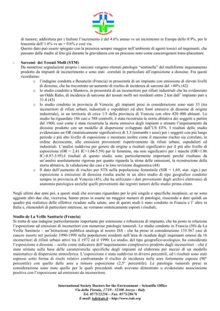 di tumore; addirittura per i linfomi l’incremento è del 4.6% annuo vs un incremento in Europa dello 0.9%, per le
leucemie dell’1.6% vs un + 0.6% e così via.
Questo dato può essere spiegato con la presenza sempre maggior nell’ambiente di agenti tossici ed inquinanti, che
passano dalla madre al feto già durante la gravidanza con un processo noto come cancerogenesi trans-placentare.
-

Sarcomi dei Tessuti Molli (STM)
Da numerose segnalazioni proprio i sarcomi vengono ritenuti patologie “sentinella” del multiforme inquinamento
prodotto da impianti di incenerimento e sono stati correlati in particolare all’esposizione a diossine. Fra questi
ricordiamo:
o l’indagine condotta a Besancòn (Francia) in prossimità di un impianto con emissione di elevati livelli
di diossine, che ha riscontrato un aumento di rischio di incidenza di sarcomi del +44% (42)
o lo studio condotto a Mantova, in prossimità di un inceneritore per rifiuti industriali che ha evidenziato
un Odds Ratio, di incidenza di sarcoma dei tessuti molli nei residenti entro 2 km dall’ impianto pari a
31.4 (43)
o lo studio condotto in provincia di Venezia: gli impianti presi in considerazione sono stati 33 (tra
inceneritori di rifiuti urbani, industriali e ospedalieri ed altre fonti emissive di diossine di origine
industriale), in un territorio di circa 1/3 della provincia di Venezia con oltre 420 000 abitanti. Lo
studio ha riguardato 186 casi e 588 controlli; è stata ricostruita la storia abitativa dei soggetti a partire
dal 1960, così come è stata ricostruita la storia emissiva degli impianti e stimato l’inquinamento da
diossine prodotto con un modello di dispersione sviluppato dall’US EPA. I risultati dello studio
evidenziano un OR (statisticamente significativo) di 3.3 (entrambi i sessi) per i soggetti con più lungo
periodo e più alto livello di esposizione e mostrano inoltre come il massimo rischio sia correlato, in
ordine decrescente, alle emissioni provenienti rispettivamente da rifiuti urbani, ospedalieri ed
industriali. L’analisi suddivisa per genere dà origine a risultati significativi per il più alto livello di
esposizione (OR = 2,41 IC=1.04-5.59) per le femmine, ma non significativi per i maschi (OR=1.86
IC=0.87-3.95).I risultati di questo studio sono particolarmente importanti perché risultano da
un’analisi assolutamente rigorosa per quanto riguarda la stima delle emissioni, la ricostruzione della
storia abitativa, la validazione dei casi e la loro revisione diagnostica (44)
o Il dato dell’aumento di rischio per STS nella popolazione femminile (SIR = 1,69, stat. sign.) per
esposizione a emissioni di diossina risulta anche in un altro studio di tipo geografico condotto
sempre in provincia di Venezia (45), che ha utilizzato i dati provenienti dagli archivi elettronici di
anatomia patologica anziché quelli provenienti dai registri tumori dello studio prima citato.

Negli ultimi due anni poi, a questi studi che avevano riguardato per lo più singole e specifiche neoplasie, se ne sono
aggiunti altri due che, viceversa, hanno preso in esame un maggior numero di patologie, riuscendo a dare quindi un
quadro più realistico delle effettive ricadute sulla salute, uno di questi studi è stato condotto in Francia e l’ altro in
Italia e, ritenendoli di particolare interesse, ne verranno sinteticamente esposti i risultati.
Studio de La Veille Sanitarie (Francia)
Si tratta di una indagine particolarmente importante per estensione e robustezza di impianto, che ha posto in relazione
l’esposizione ad emissioni di inceneritori con numerose patologie tumorali. Lo studio condotto in Francia (50) da La
Veille Sanitarie – un’Istituzione pubblica analoga al nostro ISS - che ha preso in considerazione 135.567 casi di
cancro insorti nel periodo 1990-1999 nelle popolazioni residenti nell’area di ricaduta degli inquinanti emessi da 16
inceneritori di rifiuti urbani attivi tra il 1972 ed il 1990. Lo studio, del tipo geografico-ecologico, ha considerato
l’esposizione a diossine – scelte come indicatore dell’inquinamento complessivo prodotto dagli inceneritori – che è
stata stimata sulla base delle caratteristiche specifiche degli impianti ed elaborata per mezzo di un modello
matematico di dispersione atmosferica. L’esposizione è stata suddivisa in diversi percentili, ed i risultati sono stati
espressi sotto forma di rischi relativi confrontando il rischio di incidenza nelle aree fortemente esposte (90°
percentile) con quello delle aree a minore esposizione (2,5° percentile). Le patologie tumorali prese in
considerazione sono state quelle per le quali precedenti studi avevano dimostrato o evidenziato associazione
positiva con l’esposizione ad emissioni da inceneritore.
International Society Doctors for the Environment – Scientific Office
Via della Fioraia, 17/19 - 52100 Arezzo - Italy
Tel. 0575/22256 – Fax. 0575/28676
E-mail: isde@ats.it - http://www.isde.org

 