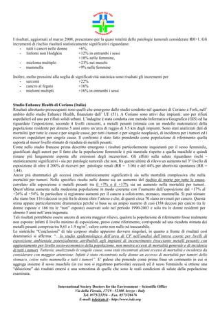 I risultati, aggiornati al marzo 2008, presentano per la quasi totalità delle patologie tumorali considerate RR>1. Gli
incrementi di rischio risultati statisticamente significativi riguardano:
- tutti i cancri nelle donne
+6%,
- linfomi non Hodgkin
+12% in entrambi i sessi
+18% nelle femmine,
- mieloma multiplo
+23% nei maschi
- mammella
+9% nelle femmine
Inoltre, molto prossimi alla soglia di significatività statistica sono risultati gli incrementi per
- sarcomi
+22%
- cancro al fegato
+16%
- mielomi multipli
+16% in entrambi i sessi

Studio Enhance Health di Coriano (Italia)
Risultati altrettanto preoccupanti sono quelli che emergono dallo studio condotto nel quartiere di Coriano a Forli, nell’
ambito dello studio Enhance Health, finanziato dall’ UE (51). A Coriano sono attivi due impianti: uno per rifiuti
ospedalieri ed uno per rifiuti solidi urbani. L’indagine è stata condotta con metodo Informativo Geografico (GIS) ed ha
riguardato l’esposizione, secondo 4 livelli crescenti, a metalli pesanti (stimata con un modello matematico) della
popolazione residente per almeno 5 anni entro un’area di raggio di 3.5 km dagli impianti. Sono stati analizzati dati di
mortalità (per tutte le cause e per singole cause, per tutti i tumori e per singole neoplasie), di incidenza per i tumori ed i
ricoveri ospedalieri per singole cause. Il confronto è stato fatto prendendo come popolazione di riferimento quella
esposta al minor livello stimato di ricaduta di metalli pesanti.
Come nello studio francese prima descritto emergono i risultati particolarmente inquietanti per il sesso femminile,
giustificati dagli autori per il fatto che la popolazione femminile è più stanziale rispetto a quella maschile e quindi
rimane più lungamente esposta alle emissioni degli inceneritori. Gli effetti sulla salute riguardano rischi statisticamente significativi - sia per patologie tumorali che non, fra queste ultime di rilevo un aumento nel 3° livello di
esposizione di oltre il 200% di ricoveri per patologie renali (RR = 3.06) e del 44% per abortività spontanea (RR =
1.44).
Ancor più drammatici gli eccessi (molti statisticamente significativi) sia nella mortalità complessiva che nella
mortalità per tumori. Nello specifico risulta nelle donne sia un aumento del rischio di morte per tutte le cause,
correlato alla esposizione a metalli pesanti tra il +7% e il +17% sia un aumento nella mortalità per tumori.
Quest’ultima aumenta nella medesima popolazione in modo coerente con l’aumento dell’esposizione dal +17% al
+26% al +54%. In particolare si registrano aumenti per il cancro a colon-retto, stomaco, mammella. Si può stimare
che siano ben 116 i decessi in più fra le donne oltre l’atteso e che, di questi circa 70 siano avvenuti per cancro. Questa
stima appare particolarmente drammatica perché si basa su un ampio numero di casi (358 decessi per cancro tra le
donne esposte e 166 tra le “non” esposte) osservati solo nel periodo 1990-2003 e solo tra le donne residenti per
almeno 5 anni nell’area inquinata.
Tali risultati potrebbero essere ancora di ancora maggior rilievo, qualora la popolazione di riferimento fosse realmente
non esposta: infatti il livello minimo di esposizione, preso come riferimento, corrisponde ad una ricaduta stimata dei
metalli pesanti compresa tra 0,61 e 1.9 ng/m3, valore certo non nullo né trascurabile.
Le sintetiche “Conclusioni” di tale corposo studio appaiono davvero singolari, in quanto a fronte di risultati così
drammatici si afferma: “…lo studio epidemiologico dell’area di CF nell’analisi dell’intera coorte per livelli di
esposizione ambientale potenzialmente attribuibili agli impianti di incenerimento (tracciante metalli pesanti) con
aggiustamento per livello socio-economico della popolazione, non mostra eccessi di mortalità generale e di incidenza
di tutti i tumori. Tuttavia, analizzando le singole cause, sono stati riscontrati alcuni eccessi di mortalità e incidenza da
considerare con maggior attenzione. Infatti è stato riscontrato nelle donne un eccesso di mortalità per tumori dello
stomaco, colon retto mammella e tutti i tumori”. E’ palese che ponendo come prima frase un commento in cui si
aggrega insieme il sesso maschile (in cui non si registrano particolari eccessi) ed il sesso femminile si ottiene una
“diluizione” dei risultati emersi e una sottostima di quelle che sono le reali condizioni di salute della popolazione
esaminata.
International Society Doctors for the Environment – Scientific Office
Via della Fioraia, 17/19 - 52100 Arezzo - Italy
Tel. 0575/22256 – Fax. 0575/28676
E-mail: isde@ats.it - http://www.isde.org

 