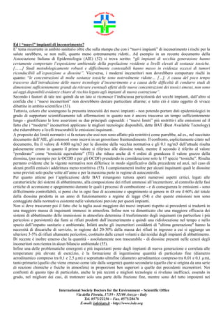 Ed i “nuovi” impianti di incenerimento?
E’ tema ricorrente in ambito sanitario oltre che sulla stampa che con i “nuovi impianti” di incenerimento i rischi per la
salute sarebbero, se non nulli, quanto meno estremamente ridotti.. Ad esempio in un recente documento della
Associazione Italiana di Epidemiologia (AIE) (52) si trova scritto: “gli impianti di vecchia generazione hanno
certamente comportato l’esposizione ambientale della popolazione residente a livelli elevati di sostanze tossiche.
[……] Studi metodologicamente robusti e difficilmente contestabili hanno messo in evidenza eccessi di tumori
riconducibili all’esposizione a diossine”. Viceversa, i moderni inceneritori non dovrebbero comportare rischi in
quanto: “le concentrazioni di molte sostanze tossiche sono notevolmente ridotte… […]. A causa del poco tempo
trascorso dall’introduzione delle nuove tecnologie d’incenerimento e a causa delle difficoltà di condurre studi di
dimensioni sufficientemente grandi da rilevare eventuali effetti delle nuove concentrazioni dei tossici emessi, non sono
ad oggi disponibili evidenze chiare di rischio legato agli impianti di nuova costruzione”.
Secondo i fautori di tale tesi quindi da un lato si riconosce l’indiscussa pericolosità dei vecchi impianti, dall’altro si
confida che i “nuovi inceneritori” non dovrebbero destare particolare allarme; e tutto ciò è stato oggetto di vivace
dibattito in ambito scientifico (53).
Tuttavia, coloro che sostengono la presunta innocuità dei nuovi impianti - non potendo portare dati epidemiologici in
grado di supportare scientificamente tali affermazioni in quanto non è ancora trascorso un tempo sufficientemente
lungo - giustificano le loro asserzioni su due principali caposaldi: i “nuovi limiti” più restrittivi alle emissioni ed il
fatto che i “moderni” inceneritori applicano le migliori tecnologie disponibili, dette BAT (Best Available Tecnology)
che ridurrebbero a livelli trascurabili le emissioni inquinanti.
A proposito dei limiti normativi si fa notare che essi non sono affatto più restrittivi come parrebbe, ad es., nel succitato
documento dell’AIE, gli estensori sono incorsi in un grossolano fraintendimento. Il confronto, esplicitamente citato nel
documento, fra il valore di 4.000 ng/m3 per le diossine della vecchia normativa e gli 0.1 ng/m3 dell’attuale risulta
palesemente errato in quanto il primo valore si riferisce alle diossine totali, mentre il secondo è riferito al valore
“ponderato” come “tossicità equivalente” (TE) che riduce anche di 4 ordini di grandezza il valore grezzo della
diossina, (per esempio per le OCDD e per gli OCDF) prendendo in considerazione solo le 17 specie “tossiche”. Risulta
pertanto evidente che la vigente normativa non differisce in modo significativo dalla precedente ed anzi, nel caso di
alcuni profili emissivi addirittura meno restrittiva (53). I campionamenti inoltre per alcuni inquinanti quali le diossine
sono previsti solo poche volte all’anno e per la massima parte in regime di autocontrollo.
Per quanto attiene poi l’applicazione delle BAT rimangono tuttora aperti numerosi aspetti critici, legati alle
caratteristiche dei sistemi di abbattimento, alla composizione dei rifiuti ammessi all’inceneritore, al controllo delle fasi
critiche di accensione e spegnimento durante le quali i processi di combustione - e di conseguenza le emissioni - sono
difficilmente controllabili, si pensi che in ogni fase di accensione e spegnimento si genera in 48 ore il 60% del totale
della diossina prodotta in un anno di funzionamento a regime di legge (54) e che queste emissioni non sono
conteggiate dalla normativa esistente nelle valutazioni previste per questi impianti.
Non si deve trascurare poi il fatto che la taglia assai maggiore dei nuovi impianti rispetto ai precedenti si tradurrà in
una maggiore massa di inquinanti immessi in atmosfera. Infine non va dimenticato che una maggiore efficacia dei
sistemi di abbattimento delle immissioni in atmosfera determina il trasferimento degli inquinanti (in particolare i più
pericolosi e persistenti) dai fumi ai rifiuti prodotti dall’incenerimento e quindi una ridislocazione nel tempo e nello
spazio dell’impatto sanitario e ambientale. Infatti anche gli inceneritori cosiddetti di "ultima generazione" hanno la
necessità di discariche di servizio, in ragione del 20-30% della massa dei rifiuti in ingresso a cui si aggiunge un
ulteriore 3-5% di rifiuti altamente pericolosi, costituito dalle ceneri volanti e dai residui degli impianti di abbattimento.
Di recente è inoltre emerso che la quantità - assolutamente non trascurabile - di diossine presenti nelle ceneri degli
inceneritori non rientra in alcun bilancio ambientale (55).
Infine una delle problematiche emergenti e più inquietanti poste dagli impianti di nuova generazione e correlata alle
temperature più elevate di esercizio, è la formazione di ingentissime quantità di particolato fine (diametro
aerodinamico compreso tra 0,1 e 2,5 µm) e soprattutto ultrafine (diametro aerodinamico compreso tra 0,01 e 0,1 µm),
tanto primario (quello che viene emesso come tale dalla sorgente) quanto secondario (quello che si origina da una serie
di reazioni chimiche e fisiche in atmosfera) in proporzioni ben superiori a quelle dei precedenti inceneritori. Nei
confronti di questo tipo di particolato, anche le più recenti e migliori tecnologie si rivelano inefficaci, essendo in
grado, nel migliore dei casi, di trattenere solo una parte della frazione fine, mentre sono del tutto impotenti nei
International Society Doctors for the Environment – Scientific Office
Via della Fioraia, 17/19 - 52100 Arezzo - Italy
Tel. 0575/22256 – Fax. 0575/28676
E-mail: isde@ats.it - http://www.isde.org

 