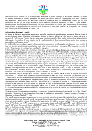 confronti di quella ultrafine che, è viceversa la più pericolosa, in quanto, come già in precedenza riportato, è in grado
di passare attraverso gli alveoli polmonari ed entrare nel circolo ematico, raggiungendo così tutti i distretti
dell’organismo. La pericolosità del particolato ultrafine è legata non tanto alla composizione chimica ma alla loro
dimensione ed uno dei più grandi studiosi a livello mondiale di questo argomento è il Prof. Vyvyan Howard,
componente del Royal College of Phatologist, che anche recentemente, nel giugno 2009, ha pubblicato un documento
in cui affronta in dettagliato i rischi connessi con la formazione di particolato ultrafine che si determina con l’attività
dell’ inceneritore di Ringaskiddy, in Irlanda (56).
Informazione: Problema cruciale
Lo studio di Coriano, sopra citato, rappresenta un tipico esempio di comunicazione ambigua e distorta, in cui il
messaggio finale appare falsamente rassicurante e fornisce ai decisori politici l’avvallo per scelte spesso già prese in
partenza. Il Prof. Lorenzo Tomatis che faceva parte del comitato scientifico dello studio, si dissociò da tali conclusioni
affermando: “lo studio è di tutto rispetto, ma le conclusioni che gli Enti promotori hanno tratto sono ambigue e
contraddittorie allo stesso tempo”.
Lo studio di Coriano non è purtroppo il solo esempio di comunicazione mistificata ed è noto da tempo come conflitti di
interesse possano condizionare le conclusioni tratte nella ricerca scientifica e biomedica (57). Sempre a proposito di
rifiuti vale comunque la pena riportare qualche altro esempio.
Sul sito istituzionale (58) del Governo italiano è possibile accedere ad un Piano di intervento operativo sulla salute per
l'emergenza rifiuti in Campania redatto, nel maggio 2008, dal Ministero del Welfare ed alla cui redazione hanno dato
la loro collaborazione l’Istituto Superiore di Sanità, la Regione Campania e l’Ordine dei Medici di Napoli. Il piano
prevede, tra l’altro, “la corretta informazione al pubblico su eventuali rischi per la salute derivanti dall’accumulo dei
rifiuti e del loro smaltimento” e, riferendosi agli impianti di incenerimento, fornisce questo messaggio: “Gli impianti di
incenerimento e termovalorizzazione (quale quello che entrerà in funzione ad Acerra) sono costruiti secondo le
moderne tecnologie e non rappresentano un rischio aggiuntivo per la salute delle popolazioni residenti nelle aree
circostanti. Il loro impatto ambientale è paragonabile a quello conseguente a normali situazioni di traffico urbano”.
E’ davvero stupefacente che il traffico urbano venga, a seconda di ciò che torna più utile, ora indicato come fonte
precipua dell’inquinamento ora, come in questo caso, di non particolare rilievo, al fine di sminuire l’impatto
dell’inceneritore (“normale traffico urbano”). Inoltre questa affermazione è quantomeno assai imprecisa se si
osservano i dati relativi ad alcuni inquinanti, quali, ad esempio, le diossine.
Dai documenti ufficiali Europei (16) risultano i seguenti dati per l’Italia: 295,5 gr/anno di diossine in tossicità
equivalente (TE) prodotte dagli impianti di incenerimento (pari al 64% del totale), e di questi 170,6 gr/anno (pari al
37% del totale) prodotti dai soli impianti di incenerimento per rifiuti urbani presenti in Italia (circa 50), a fronte di 5,1
gr/anno (pari all’ 1,1%) prodotti dai trasporti stradali (oltre 30 milioni di autovetture, senza tener conto degli altri
autoveicoli): ogni commento appare superfluo. Si consideri che 295,5 grammi di diossine in TE equivalgono a quasi 3
miliardi di dosi massime tollerabili annue per adulti ed ad oltre 11 miliardi di dosi massime tollerabili annue per
bambini, tenendo conto delle soglie fissate dall'OMS nel 1998 (il dato è, con buona probabilità sottostimato, in quanto
il calcolo della tossicità equivalente dell'OMS è più cautelativo rispetto a quello previsto per le emissioni dalla vigente
normativa comunitaria).
Un altro esempio di comunicazione mistificata è presente nel “Quaderno di ingegneria ambientale n°45 CIPA Editore”
dal titolo: “Il recupero di energia da rifiuti: la pratica, le implicazioni ambientali e l’impatto sanitario - Veronesi U,
Giugliano M. Grasso M e Foà V” (59).
Con grande stupore, abbiamo constatato che in esso sono stati letteralmente stravolti risultati di lavori scientifici ed
epidemiologici in modo da assolvere gli impianti di incenerimento, con buona pace dell’onestà intellettuale e del
rigore scientifico: qualche esempio chiarirà meglio la questione. Nel suddetto testo nel capitolo “L’impatto sanitario” a
firma di Vito Foà, a pag 54-55, vengono presi in esame quattro studi: quello di Franchini M. e altri, pubblicato sugli
Annali dell’Istituto Superiore di Sanità nel 2004 (23); quello di P. Elliot del 1996 (60), quello di Hu S.W (61) e al. e
infine lo studio denominato Enhance Health (51).
Di tutti viene fatto un utilizzo inappropriato, ma in particolare lo studio di P. Elliott, pubblicato nel British Medical
Journal, (60) viene capovolto nel suo significato: viene infatti aggiunta una negazione alla frase in cui si afferma che il
rischio per diversi tipi di cancro diminuisce via via che ci si allontana dalla fonte emissiva. Vito Foà scrive infatti: “La
conclusione degli Autori è che non è stata trovata alcuna evidenza di diversità d’incidenza e mortalità per cancro nei
International Society Doctors for the Environment – Scientific Office
Via della Fioraia, 17/19 - 52100 Arezzo - Italy
Tel. 0575/22256 – Fax. 0575/28676
E-mail: isde@ats.it - http://www.isde.org

 
