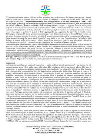 7.5 chilometri di raggio studiati ed in particolare nessun declino con la distanza dall’inceneritore per tutti i tumori:
stomaco, colon-retto e polmone oltre che per linfoma di Hodgkin e sarcomi dei tessuti molli”. Peccato che
nell’originale sia scritto: “Observed-expected ratios were tested for decline in risk with distance up to 7.5 km.... Over
the two stages of the study was a statistically significant (P<0.05) decline in risk with distance from incinerators for
all cancers combined, stomach, colorectal, liver and lung cancer”. Ovvero: “I rapporti osservati-attesi furono
verificati in base al declino del rischio con la distanza fino a 7.5 km.… Dopo i due stadi dello studio c’era un declino
statisticamente significativo (p<0,05) nel rischio con la distanza dagli inceneritori per tutti i cancri riuniti, stomaco,
colon retto, fegato e polmone”. Quindi il Foà, aggiungendo una negazione, ha capovolto i risultati emersi
dall’indagine originale. Di questa gravissima scorrettezza è stata data comunicazione al British Medical Journal con
una lettera firmata da numerosi ricercatori e scienziati di levatura internazionale, nonché comunicazione alla stampa.
Desta sgomento scoprire che questi lavori “scientifici” sono quelli su cui varie Amministrazioni Pubbliche in Italia
fondano la propria scelta di incenerire i rifiuti, senza alcuna attenzione verso le tante alternative esistenti ed
immediatamente percorribili e con una drammatica sottostima per le ricadute sulla salute pubblica.
Una informazione scientificamente corretta ed indipendente rappresenta uno dei principali doveri dello scienziato, in
particolare di chi è deputato a tutelare la Salute Pubblica, ed è uno dei fondamenti della democrazia come Lorenzo
Tomatis con queste parole, più attuali che mai, ci rammenta “adottare il principio di precauzione e quello di
responsabilità significa anche accettare il dovere di informare, impedire l’ occultamento di informazioni su possibili
rischi, evitare che si consideri l’intera specie umana come un insieme di cavie sulle quali sperimentare tutto quanto è
in grado di inventare il progresso tecnologico [……… ]”.
Purtroppo la Storia ci insegna che quando la “scienza” si è messa al servizio dei poteri forti ne sono derivati guai per
tutti: le lezioni del passato sono molte, ma, sembra, ancora non sufficienti (62).
Conclusioni
La letteratura scientifica non sgrava gli inceneritori – anche quelli di “recente generazione” – dal dubbio che tali
impianti possano avere effetti anche gravi, sulla salute delle popolazioni che vivono intorno ad essi. Del resto la
produzione e lo smaltimento dei rifiuti richiedono una strategia globale, che inizia dallo stile di vita delle famiglie,
dalla riduzione della loro produzione fino alla incentivazione della raccolta differenziata finalizzata al recupero di
materia. All’interno di questa strategia globale l’incenerimento diventa uno strumento superfluo, che può anzi
ostacolare l’attivazione e la realizzazione di una corretta filiera di gestione dei materiali post-consumo, come si
dimostra in molte realtà del nostro paese in cui la produzione di rifiuti pro capite è cresciuta di pari passo col
potenziamento degli impianti. Le conseguenze gravi ed evitabili dell’incenerimento di rifiuti sulla salute hanno attivato
un vasto movimento di opinione fra cittadini, associazioni ambientalisti, comitati in tutta Europa, ma in particolare in
Italia ove, per una serie di illeciti contributi la combustione di qualunque materiale è incentivata con i denari dei
contribuenti: questo meccanismo è stato descritto in modo esemplare dall’ing. Paolo Rabitti, consulente per la Procura
di Napoli, nel suo libro “Ecoballe” (63) in cui si dimostra come, paradossalmente, nel nostro Paese, anche a “bruciare
acqua ci si guadagni”, calpestando non solo le leggi della fisica e della termodinamica, ma anche il più elementare
buon senso. Purtroppo questi assurdi incentivi alla combustione sono stati anche di recente riconfermati (64) tutto ciò
rappresenta un immenso business per chi gestisce rifiuti, con intrecci economico/finanziari lucidamente messi in
evidenza, specie per quanto riguarda la situazione campana, con un articolo comparso sul Ponte (65) da cui si evince
come l’emergenza campana rappresenti potenzialmente il paradigma per tutto il Paese.
L’attenzione è ancor più viva oggi, dal momento che secondo Autori di rilievo internazionale (66) la combustione di
una tonnellata di rifiuti, in termini di danni alla salute ed all’ambiente arriva a costare 21.2 euro. Questi costi per ogni
tonnellata di rifiuti bruciati possono scendere fino a 4.5 euro se compensati con il recupero di energia (in impianti ad
altissima efficienza), calore e materiali. Tuttavia il costo per la collettività, in termini di mortalità e morbilità, rimane
comunque invariato.
I medici stanno facendo la loro parte, facendo sentire con forza la propria voce: in Italia si registra la sottoscrizione di
lettere e documenti da parte di medici indipendenti fra cui Lorenzo Tomatis (67); la richiesta di moratoria indirizzata
dal Dr. Giancarlo Pizza, Presidente della Federazione degli Ordini dei Medici dell’Emilia Romagna, a tutti i Sindaci,
Presidenti di Provincia e Regione Emilia Romagna nel 2007, dopo la pubblicazione dei dati di Coriano (si ricorda che
in Francia analoga iniziativa è stata assunta dalla Federazione dei Medici a livello nazionale); la Posizione della
FNOMCeO (68); una recente monografia dell’ISDE (International Society Doctors for Environment), un corposo testo
International Society Doctors for the Environment – Scientific Office
Via della Fioraia, 17/19 - 52100 Arezzo - Italy
Tel. 0575/22256 – Fax. 0575/28676
E-mail: isde@ats.it - http://www.isde.org

 