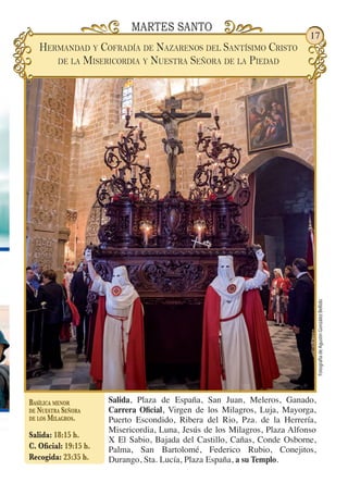FotografíadeAgustínGonzálezBellido
17
Salida, Plaza de España, San Juan, Meleros, Ganado,
Carrera Oficial, Virgen de los Milagros, Luja, Mayorga,
Puerto Escondido, Ribera del Rio, Pza. de la Herrería,
Misericordia, Luna, Jesús de los Milagros, Plaza Alfonso
X El Sabio, Bajada del Castillo, Cañas, Conde Osborne,
Palma, San Bartolomé, Federico Rubio, Conejitos,
Durango, Sta. Lucía, Plaza España, a su Templo.
Basílica menor
de Nuestra Señora
de los Milagros.
Salida: 18:15 h.
C. Oficial: 19:15 h.
Recogida: 23:35 h.
MARTES SANTO
Hermandad y Cofradía de Nazarenos del Santísimo Cristo
de la Misericordia y Nuestra Señora de la Piedad
 