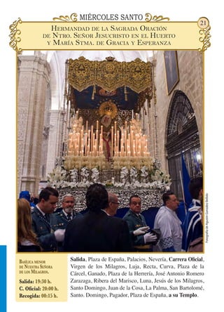 FotografíadeAgustínGonzálezBellido
21
MIÉRCOLES SANTO
Salida, Plaza de España, Palacios, Nevería, Carrera Oficial,
Virgen de los Milagros, Luja, Recta, Curva, Plaza de la
Cárcel, Ganado, Plaza de la Herrería, José Antonio Romero
Zarazaga, Ribera del Marisco, Luna, Jesús de los Milagros,
Santo Domingo, Juan de la Cosa, La Palma, San Bartolomé,
Santo. Domingo, Pagador, Plaza de España, a su Templo.
Basílica menor
de Nuestra Señora
de los Milagros.
Salida: 19:30 h.
C. Oficial: 20:00 h.
Recogida: 00:15 h.
Hermandad de la Sagrada Oración
de Ntro. Señor Jesucristo en el Huerto
y María Stma. de Gracia y Esperanza
 