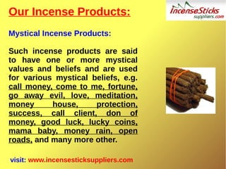 Our Incense Products:
Mystical Incense Products:
Such incense products are said
to have one or more mystical
values and beliefs and are used
for various mystical beliefs, e.g.
call money, come to me, fortune,
go away evil, love, meditation,
money house, protection,
success, call client, don of
money, good luck, lucky coins,
mama baby, money rain, open
roads, and many more other.
visit: www.incensesticksuppliers.com
 