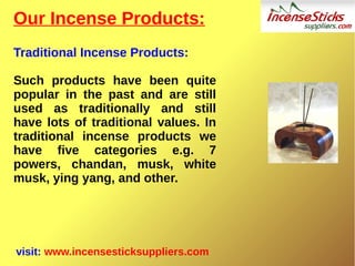 Our Incense Products:
Traditional Incense Products:
Such products have been quite
popular in the past and are still
used as traditionally and still
have lots of traditional values. In
traditional incense products we
have five categories e.g. 7
powers, chandan, musk, white
musk, ying yang, and other.
visit: www.incensesticksuppliers.com
 
