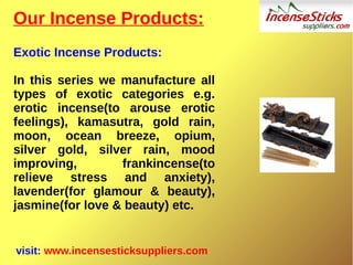 Our Incense Products:
Exotic Incense Products:
In this series we manufacture all
types of exotic categories e.g.
erotic incense(to arouse erotic
feelings), kamasutra, gold rain,
moon, ocean breeze, opium,
silver gold, silver rain, mood
improving, frankincense(to
relieve stress and anxiety),
lavender(for glamour & beauty),
jasmine(for love & beauty) etc.
visit: www.incensesticksuppliers.com
 