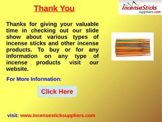 Thank You
Thanks for giving your valuable
time in checking out our slide
show about various types of
incense sticks and other incense
products. To buy or for any
information on any type of
incense products visit our
website.
visit: www.incensesticksuppliers.com
For More Information:
Click Here
 