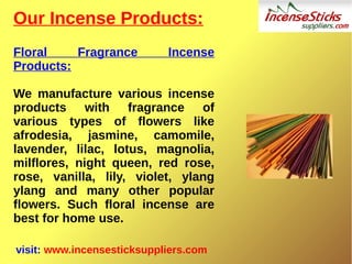 Our Incense Products:
Floral Fragrance Incense
Products:
We manufacture various incense
products with fragrance of
various types of flowers like
afrodesia, jasmine, camomile,
lavender, lilac, lotus, magnolia,
milflores, night queen, red rose,
rose, vanilla, lily, violet, ylang
ylang and many other popular
flowers. Such floral incense are
best for home use.
visit: www.incensesticksuppliers.com
 