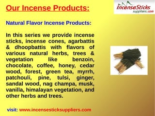 Our Incense Products:
Natural Flavor Incense Products:
In this series we provide incense
sticks, incense cones, agarbattis
& dhoopbattis with flavors of
various natural herbs, trees &
vegetation like benzoin,
chocolate, coffee, honey, cedar
wood, forest, green tea, myrrh,
patchouli, pine, tulsi, ginger,
sandal wood, nag champa, musk,
vanilla, himalayan vegetation, and
other herbs and trees.
visit: www.incensesticksuppliers.com
 
