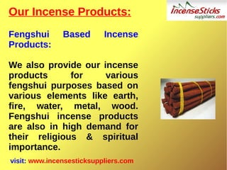 Our Incense Products:
Fengshui Based Incense
Products:
We also provide our incense
products for various
fengshui purposes based on
various elements like earth,
fire, water, metal, wood.
Fengshui incense products
are also in high demand for
their religious & spiritual
importance.
visit: www.incensesticksuppliers.com
 