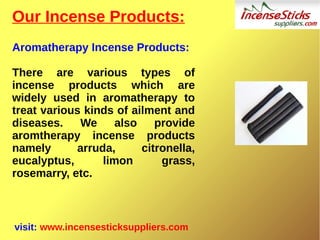 Our Incense Products:
Aromatherapy Incense Products:
There are various types of
incense products which are
widely used in aromatherapy to
treat various kinds of ailment and
diseases. We also provide
aromtherapy incense products
namely arruda, citronella,
eucalyptus, limon grass,
rosemarry, etc.
visit: www.incensesticksuppliers.com
 