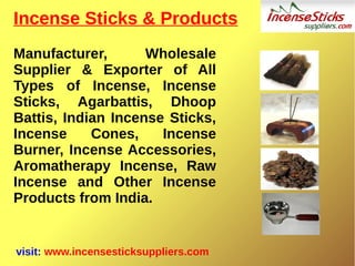 Incense Sticks & Products
Manufacturer, Wholesale
Supplier & Exporter of All
Types of Incense, Incense
Sticks, Agarbattis, Dhoop
Battis, Indian Incense Sticks,
Incense Cones, Incense
Burner, Incense Accessories,
Aromatherapy Incense, Raw
Incense and Other Incense
Products from India.
visit: www.incensesticksuppliers.com
 
