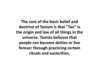 The core of the basic belief and
doctrine of Taoism is that "Tao" is
the origin and law of all things in the
universe. Taoists believes that
people can become deities or live
forever through practicing certain
rituals and austerities.
 