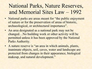 National parks are areas meant for “the public enjoyment of nature or for the preservation of areas of historic, archaeological, or architectural importance”.  An area designated as a national park may not be changed…No building work or other activity will be permitted unless it has been approved by the National Parks Authority.  A nature reserve is “an area in which animals, plants, inanimate objects, soil, caves, water and landscape are protected from changes in their appearance, biological makeup, and natural development.” National Parks, Nature Reserves, and Memorial Sites Law – 1992  
