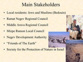 Main Stakeholders  Local residents: Jews and Muslims (Bedouin) Ramat Negev Regional Council Middle Arava Regional Council  Mizpe Ramon Local Council  Negev Development Authority  “ Friends of The Earth” Society for the Protection of Nature in Israel 