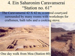 4. Ein Saharonim Caravanserai  “Station no. 61”  The Caravanserai 42 X 42 m, a central courtyard surrounded by many rooms with workshops for craftsmen, bath tubs and a cooking stove.  One day walk from Moa (Station 60)  