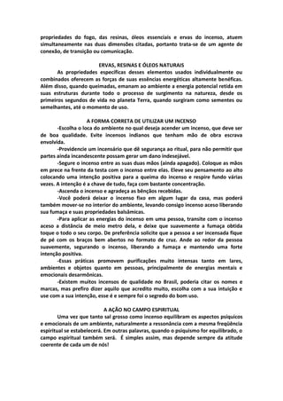 propriedades do fogo, das resinas, óleos essenciais e ervas do incenso, atuem
simultaneamente nas duas dimensões citadas, portanto trata-se de um agente de
conexão, de transição ou comunicação.

                       ERVAS, RESINAS E ÓLEOS NATURAIS
       As propriedades específicas desses elementos usados individualmente ou
combinados oferecem as forças de suas essências energéticas altamente benéficas.
Além disso, quando queimadas, emanam ao ambiente a energia potencial retida em
suas estruturas durante todo o processo de surgimento na natureza, desde os
primeiros segundos de vida no planeta Terra, quando surgiram como sementes ou
semelhantes, até o momento de uso.

                    A FORMA CORRETA DE UTILIZAR UM INCENSO
       -Escolha o loca do ambiente no qual deseja acender um incenso, que deve ser
de boa qualidade. Evite incensos indianos que tenham mão de obra escrava
envolvida.
       -Providencie um incensário que dê segurança ao ritual, para não permitir que
partes ainda incandescente possam gerar um dano indesejável.
       -Segure o incenso entre as suas duas mãos (ainda apagado). Coloque as mãos
em prece na frente da testa com o incenso entre elas. Eleve seu pensamento ao alto
colocando uma intenção positiva para a queima do incenso e respire fundo várias
vezes. A intenção é a chave de tudo, faça com bastante concentração.
       -Ascenda o incenso e agradeça as bênçãos recebidas.
       -Você poderá deixar o incenso fixo em algum lugar da casa, mas poderá
também mover-se no interior do ambiente, levando consigo incenso aceso liberando
sua fumaça e suas propriedades balsâmicas.
       -Para aplicar as energias do incenso em uma pessoa, transite com o incenso
aceso a distância de meio metro dela, e deixe que suavemente a fumaça obtida
toque o todo o seu corpo. De preferência solicite que a pessoa a ser incensada fique
de pé com os braços bem abertos no formato de cruz. Ande ao redor da pessoa
suavemente, segurando o incenso, liberando a fumaça e mantendo uma forte
intenção positiva.
       -Essas práticas promovem purificações muito intensas tanto em lares,
ambientes e objetos quanto em pessoas, principalmente de energias mentais e
emocionais desarmônicas.
       -Existem muitos incensos de qualidade no Brasil, poderia citar os nomes e
marcas, mas prefiro dizer aquilo que acredito muito, escolha com a sua intuição e
use com a sua intenção, esse é e sempre foi o segredo do bom uso.

                            A AÇÃO NO CAMPO ESPIRITUAL
        Uma vez que tanto sal grosso como incenso equilibram os aspectos psíquicos
e emocionais de um ambiente, naturalmente a ressonância com a mesma freqüência
espiritual se estabelecerá. Em outras palavras, quando o psiquismo for equilibrado, o
campo espiritual também será. É simples assim, mas depende sempre da atitude
coerente de cada um de nós!
 