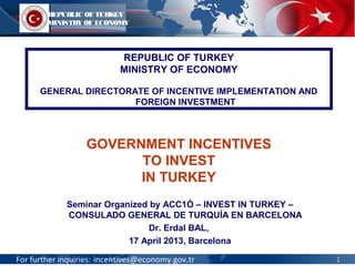 For further inquiries: incentives@economy.gov.tr
Seminar Organized by ACC1Ó – INVEST IN TURKEY –
CONSULADO GENERAL DE TURQUÍA EN BARCELONA
Dr. Erdal BAL,
17 April 2013, Barcelona
GOVERNMENT INCENTIVES
TO INVEST
IN TURKEY
REPUBLIC OF TURKEY
MINISTRY OF ECONOMY
GENERAL DIRECTORATE OF INCENTIVE IMPLEMENTATION AND
FOREIGN INVESTMENT
REPUBLIC OF TURKEY
MINISTRY OF ECONOMY
11
 