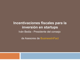 Incentivaciones fiscales para la
inversión en startups
Iván Bedia - Presidente del consejo
de Asesores de BusinessInFact
 
