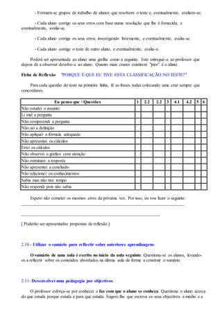- Formam-se grupos de trabalho de alunos que resolvem o teste e, eventualmente, avaliam-se;
- Cada aluno corrige os seus erros com base numa resolução que lhe é fornecida, e
eventualmente, avalia-se.
- Cada aluno corrige os seus erros, investigando livremente, e eventualmente, avalia-se.
- Cada aluno corrige o teste de outro aluno, e eventualmente, avalia-o.
Poderá ser apresentada ao aluno uma grelha como a seguinte. Este entregue-a ao professor que
depois de a observar devolve-a ao aluno. Quanto mais cruzes existirem "pior" é o aluno.
Ficha de Reflexão "PORQUE É QUE EU TIVE ESTA CLASSIFICAÇÃO NO TESTE?"
Para cada questão do teste na primeira linha, lê as frases todas colocando uma cruz sempre que
concordares.
Eu penso que  Questões 1 2.2 2.2 3 4.1 4.2 5 6
Não estudei o assunto
Li mal a pergunta
Não compreendi a pergunta
Não sei a definição
Não apliquei a fórmula adequada
Não apresentei os cálculos
Errei os cálculos
Não observei o gráfico com atenção
Não estruturei a resposta
Não apresentei a conclusão
Não relacionei os conhecimentos
Sabia mas não tive tempo
Não respondi pois não sabia
Espero não cometer os mesmos erros da próxima vez. Por isso, eu vou fazer o seguinte:
_________________________________________________________________________
______________________________________________________________
[ Poderão ser apresentadas propostas de reflexão.]
2.10 - Utilizar o sumário para reflectir sobre anteriores aprendizagens.
O sumário de uma aula é escrito no início da aula seguinte. Questiona-se os alunos, levando-
os a reflectir sobre os conteúdos abordados na última aula de forma a construir o sumário.
2.11- Desenvolveruma pedagogia por objectivos.
O professor esforça-se por conhecer e faz com que o aluno se conheça. Questiona o aluno acerca
do que estuda porque estuda e para que estuda. Sugere-lhe que escreva os seus objectivos a médio e a
 