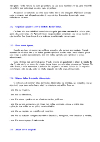 curto prazo. Faz-lhe ver que é o aluno que conduz a sua vida e que o caminho por ele agora percorrido
vai ajudá-lo mais tarde atingir as outras metas pretendidas.
As questões são elaboradas de forma a que o aluno não se sinta ameaçado. O professor consegue
captar o momento mais adequado para intervir com este tipo de questões, favorecendo o auto-
conhecimento do aluno.
2.12 - Responder a questões sobre a utilidade da matemática.
Os alunos têm uma curiosidade natural em saber para que serve a matemática, onde se aplica,
quem a fez, como surgiu, etc. Apresente textos ou apenas alguns comentários que vão de encontro a
estas questões. Esta é uma forma de criar ambiente e predisposição para aprender.
2.13 - Pôr os alunos à prova.
Quando um aluno vai resolver um problema ao quadro, sabe que está a ser avaliado. Naquele
momento ele vai tentar fazer o seu melhor perante o professor e toda a turma. Não é correcto que os
seus colegas o ajudem descaradamente, pois nem o aluno aprende, nem o professor o avaliou
adequadamente.
Outra estratégia mais apropriada para o 3º ciclo, consiste em questionar os alunos à entrada da
sala. Na aula anterior os alunos são avisados de que tinham que saber dizer o teorema de Pitágoras. No
início da aula, e ainda no corredor, o professor faz a pergunta a um aluno de cada vez. Se responder
correctamente entra na sala, senão vai estudar enquanto não volta a vez dele responder.
2.14 - Elaborar fichas de trabalho diferenciadas.
O professor pode construir fichas de trabalho diferenciadas (na estratégia, nos conteúdos e/ou nos
objectivos) e que levam cada aluno a atingir os objectivos pretendidos. Pode ser
- uma ficha de objectivos,
- uma ficha de curiosidades,
- uma ficha com a exposição de um método de resolver problemas,
- uma ficha de texto com espaços em branco para o aluno completar, em que se solicita uma
explicação, uma análise de um gráfico ou uma definição,
- uma ficha de exercícios de conteúdos pré-requeridos,
- uma ficha de exercícios com grau crescente de dificuldade, abrangentes, bem formulados e atraentes,
- uma ficha com um pouco de tudo anterior.
2.15 - Utilizar o livro adoptado.
 
