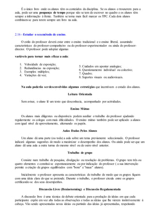 É o único livro onde os alunos têm os conteúdos da disciplina. Se os alunos o trouxerem para a
aula, pode ser uma poupança de tempo porque não se tem de escrever no quadro e os alunos têm
sempre a informação à frente. Também se torna mais fácil marcar os TPC. Cada dois alunos
combinam-se para terem sempre um livro na aula.
2.16 - Estudar o seumétodo de ensino.
O estilo do professor deverá estar entre o ensino tradicional e o ensino liberal, assumindo
características do professor-companheiro ou do professor-experimentador ou ainda do professor-
director. O professor pode adoptar algumas
variáveis para tornar mais eficaz a aula:
1. Velocidade de exposição;
2. Redundâncias na exposição;
3. Exemplos múltiplos;
4. Variações de voz;
5. Cuidados em apontar analogias;
6. Questionamento individual ou colectivo;
7. Quadro;
8. Suportes visuais ou audiovisuais.
Na aula poderão serdesenvolvidas algumas estratégias que incentivam o estudo dos alunos.
Leitura Orientada
Sem avisar, o aluno lê um texto que desconhecia, acompanhado por actividades.
Ensino Mútuo
Os alunos mais diligentes ou disponíveis podem auxiliar o trabalho do professor ajudando
regularmente os colegas com mais dificuldades. O ensino mútuo também pode ser aplicado a alunos
com igual nível de aproveitamento, alternando os papéis.
Aulas Dadas Pelos Alunos
Um aluno dá uma parte (ou toda) a aula sobre um tema previamente seleccionado. O professor
indicará algumas sugestões de modo a maximizar o desempenho dos alunos. Ou ainda pode ser que um
aluno dê uma aula a outra turma do mesmo nível ou de outro nível anterior.
Trabalho de grupo
Consiste num trabalho de pesquisa, divulgação ou resolução de problemas. O grupo tem três ou
quatro elementos e constitui-se espontaneamente ou por indicação do professor ( a sua intervenção
permite a criação de grupos equilibrados com "bons" e "maus" alunos).
Inicialmente o professor apresenta as características do trabalho de modo que os grupos fiquem
com uma ideia clara do que se pretende. Durante o trabalho, o professor circula entre os grupos
certificando-se dos seus desempenhos.
Discussão Livre (Brainstorming) e Discussão Regulamentada
A discussão livre é uma técnica de debate orientada para a produção de ideias em que cada
participante expõe em voz alta todas as observações e todas as ideias que lhe vierem instintivamente à
cabeça. Vão sendo apresentadas novas ideias ou partindo das ideias já apresentadas, respeitando
 