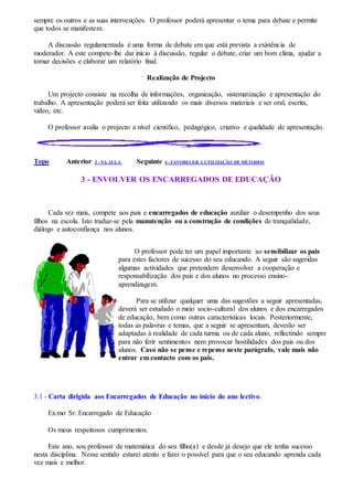 sempre os outros e as suas intervenções. O professor poderá apresentar o tema para debate e permite
que todos se manifestem.
A discussão regulamentada é uma forma de debate em que está prevista a existência de
moderador. A este compete-lhe dar início à discussão, regular o debate, criar um bom clima, ajudar a
tomar decisões e elaborar um relatório final.
Realização de Projecto
Um projecto consiste na recolha de informações, organização, sistematização e apresentação do
trabalho. A apresentação poderá ser feita utilizando os mais diversos materiais e ser oral, escrita,
video, etc.
O professor avalia o projecto a nível cientifico, pedagógico, criativo e qualidade de apresentação.
Topo Anterior 2 - NA AULA Seguinte 4 - FAVORECER A UTILIZAÇÃO DE MÉTODOS
3 - ENVOLVER OS ENCARREGADOS DE EDUCAÇÃO
Cada vez mais, compete aos pais e encarregados de educação auxiliar o desempenho dos seus
filhos na escola. Isto traduz-se pela manutenção ou a construção de condições de tranquilidade,
diálogo e autoconfiança nos alunos.
O professor pode ter um papel importante ao sensibilizar os pais
para estes factores de sucesso do seu educando. A seguir são sugeridas
algumas actividades que pretendem desenvolver a cooperação e
responsabilização dos pais e dos alunos no processo ensino-
aprendizagem.
Para se utilizar qualquer uma das sugestões a seguir apresentadas,
deverá ser estudado o meio socio-cultural dos alunos e dos encarregados
de educação, bem como outras características locais. Posteriormente,
todas as palavras e temas, que a seguir se apresentam, deverão ser
adaptadas à realidade de cada turma ou de cada aluno, reflectindo sempre
para não ferir sentimentos nem provocar hostilidades dos pais ou dos
alunos. Caso não se pense e repense neste parágrafo, vale mais não
entrar em contacto com os pais.
3.1 - Carta dirigida aos Encarregados de Educação no início do ano lectivo.
Ex.mo Sr. Encarregado de Educação
Os meus respeitosos cumprimentos.
Este ano, sou professor de matemática do seu filho(a) e desde já desejo que ele tenha sucesso
nesta disciplina. Nesse sentido estarei atento e farei o possível para que o seu educando aprenda cada
vez mais e melhor.
 