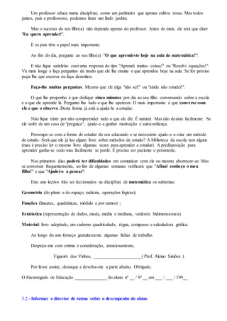 Um professor educa numa disciplina; como um jardineiro que apenas cultiva rosas. Mas todos
juntos, pais e professores, podemos fazer um lindo jardim.
Mas o sucesso do seu filho(a) não depende apenas do professor. Antes de mais, ele terá que dizer
"Eu quero aprender!".
E os pais têm o papel mais importante.
Ao fim do dia, pergunte ao seu filho(a) "O que aprendeste hoje na aula de matemática?".
E não fique satisfeito com uma resposta do tipo "Aprendi muitas coisas!" ou "Resolvi equações!".
Vá mais longe e faça perguntas de modo que ele lhe ensine o que aprendeu hoje na aula. Se for preciso
peça-lhe que escreva ou faça desenhos.
Faça-lhe muitas perguntas. Mesmo que ele diga "não sei!" ou "ainda não estudei!".
O que lhe proponho é que dedique cinco minutos por dia ao seu filho conversando sobre a escola
e o que ele aprende lá. Pergunte-lhe tudo o que lhe apetecer. O mais importante é que converse com
ele e que o observe. Desta forma já está a ajudá-lo a estudar.
Não fique triste por não compreender tudo o que ele diz. É natural. Mas não desista facilmente. Se
ele sofre de um caso de "preguiça", ajude-o a ganhar motivação e autoconfiança.
Preocupe-se com a forma de estudar do seu educando e se necessário ajude-o a criar um método
de estudo. Será que ele já leu algum livro sobre métodos de estudo? A biblioteca da escola tem alguns
(mas é preciso ler o mesmo livro algumas vezes para aprender a estudar). A predisposição para
aprender ganha-se cedo mas facilmente se perde. É preciso ser paciente e persistente.
Nos primeiros dias poderá ter dificuldades em comunicar com ele ou mesmo aborrecer-se. Mas
se conversar frequentemente, ao fim de algumas semanas verificará que "Afinal conheço o meu
filho!" e que "Ajudei-o a pensar".
Este ano lectivo irão ser leccionados na disciplina de matemática os subtemas:
Geometria (do plano e do espaço, radicais, operações lógicas);
Funções (lineares, quadráticas, módulo e por ramos) ;
Estatística (representação de dados, moda, média e mediana, variáveis bidimensionais).
Material: livro adoptado, um caderno quadriculado, régua, compasso e calculadora gráfica.
Ao longo do ano forneço gratuitamente algumas fichas de trabalho.
Despeço-me com estima e consideração, atenciosamente,
Figueiró dos Vinhos, _____________________( Prof. Alcino Simões )
Por favor assine, destaque e devolva-me a parte abaixo. Obrigado.
O Encarregado de Educação ______________ do aluno nº __ / 9º __ em ___ / ___ / 199__
3.2 - Informar o director de turma sobre o desempenho do aluno.
 