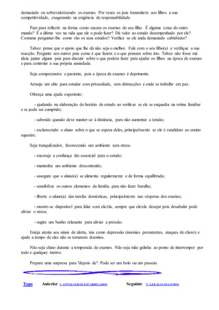 demasiado ou sobrevalorizando os exames. Por vezes os pais transmitem aos filhos a sua
competitividade, exagerando na exigência de responsabilidade.
Pare para reflectir na forma como encara os exames do seu filho. É alguma coisa do outro
mundo? É a última vez na vida que ele o pode fazer? Dá valor ao estudo desempenhado por ele?
Costuma perguntar-lhe como vão os seus estudos? Verifica se ele anda demasiado cabisbaixo?
Talvez pense que o apoio que lhe dá não seja o melhor. Fale com o seu filho(a) e verifique a sua
reacção. Pergunte aos outros pais como é que fazem e o que pensam sobre isto. Talvez não fosse má
ideia juntar alguns pais para discutir sobre o que podem fazer para ajudar os filhos na época de exames
e para controlar a sua própria ansiedade.
Seja compreensivo e paciente, pois a época de exames é deprimente.
Arranje um sítio para estudar com privacidade, sem distracções e onde se trabalhe em paz.
Ofereça uma ajuda experiente:
- ajudando na elaboração do horário de estudo ao verificar se ele se enquadra na rotina familiar
e se pode ser cumprido;
- sabendo quando deve manter-se à distância, para não aumentar a tensão;
- esclarecendo o aluno sobre o que se espera deles, principalmente se ele é candidato ao ensino
superior;
Seja tranquilizador, favorecendo um ambiente sem stress:
- encoraje a confiança tão essencial para o estudo;
- mantenha um ambiente descontraído;
- assegure que o aluno(a) se alimenta regularmente e de forma equilibrada;
- sensibilize os outros elementos da família para não fazer barulho;
- liberte o aluno(a) das tarefas domésticas, principalmente nas vésperas dos exames;
- mostre-se disponível para falar com ele/ela, sempre que ele/ela desejar pois desabafar pode
aliviar o stress;
- sugira um banho relaxante para aliviar a pressão.
Esteja atenta aos sinais de alerta, tais como depressão (insónias persistentes, ataques de choro) e
ajude a tempo de eles não se tornarem doentios.
Não seja chato durante a temporada de exames. Não seja mãe galinha ao ponto de interromper por
todo e qualquer motivo.
Prepare uma surpresa para "depois de". Pode ser um bolo ou um passeio.
Topo Anterior 3 - ENVOLVER OS ENCARREGADOS Seguinte 5 - LER ALGUNS LIVROS
 