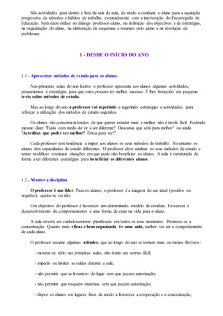 São actividades para dentro e fora da sala de aula, de modo a conduzir o aluno para a aquisição
progressiva de métodos e hábitos de trabalho, eventualmente com a intervenção do Encarregado de
Educação. Será dado ênfase no diálogo professor-aluno, na definição dos objectivos e de estratégias,
na organização do aluno, na elaboração de esquemas e resumos pelo aluno e na resolução de
problemas.
1 - DESDE O INÍCIO DO ANO
1.1 - Apresentar métodos de estudo para os alunos.
Nas primeiras aulas do ano lectivo o professor apresenta aos alunos algumas actividades,
pensamentos e estratégias para que estes possam ter melhor sucesso. É lhes fornecido um pequeno
texto sobre métodos de estudo.
Mas ao longo do ano o professor vai repetindo e sugerindo estratégias e actividades, para
reforçar a utilização dos métodos de estudo sugeridos.
Os alunos são consciencializados de que querer estudar mais e melhor não é tarefa fácil. Podendo
mesmo dizer "Estás com medo de vir a ser diferente? Descansa que será para melhor" ou ainda
"Acreditas que podes ser melhor? Estou para ver!".
Cada professor tem tendência a impor aos alunos os seus métodos de trabalho. No entanto os
alunos têm capacidades de estudo diferentes. O professor deve analisar os seus métodos de estudo e
tentar modificar eventuais situações em que pode não beneficiar os alunos. A aula é estruturada de
forma a ter diferentes estratégias para beneficiar os diferentes alunos.
1.2 - Manter a disciplina.
O professor é um líder. Para os alunos, o professor é a imagem de um ideal (positivo ou
negativo), queira-se ou não.
Um objectivo do professor é favorecer um determinado modelo de conduta. Favorecer o
desenvolvimento de comportamentos e uma forma de estar na vida para o aluno.
A aula deverá ser cuidadosamente planificada em todos os seus momentos. Promove-se a
concentração. Quanto mais eficaz e bem organizada for uma aula, melhor vai ser o comportamento
de cada aluno.
O professor assume algumas atitudes, que ao longo do ano se tornam mais ou menos flexíveis:
- mostrar-se sério nas primeiras aulas, não tendo um sorriso fácil;
- impedir ou limitar as saídas durante a aula;
- não permitir que se levantem do lugar sem que peçam autorização;
- não permitir que troquem materiais sem que peçam autorização;
- dispor os alunos em lugares fixos de modo a favorecer a cooperação e a concentração;
 