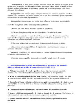 Louvar e criticar os alunos produz melhores resultados do que uma ausência de reacções. Numa
primeira fase, os elogios e as críticas motivam muito. Mas posteriormente apenas os elogios permitem
obter um contínuo melhoramento do rendimento enquanto que as críticas constantes levam a uma
diminuição do rendimento.
A competição é uma das mais antigas estratégias motivacionais e aplicada em muitas actividades
humanas. Deve ser utilizada sem muitos exageros pois os seus efeitos secundários podem ser nefastos,
nomeadamente no que se refere à personalidade.
A cooperação é outra estratégia para motivar e que influencia positivamente a personalidade.
Conselhos para pôr em prática uma competição equilibrada:
a) Garantir que todos possam passar por experiências gratificantes.
b) Criar um clima de competição que não sobrevalorize a importância de vencer.
c) Estimular os estudantes por meio de actividades que não sejam directamente competitivas
(como trabalhos de pesquisa e exposições) e em que cada estudante possa evidenciar as suas
capacidades sem se medir directamente com outros.
d) Não tornar públicas listas de classificados. A ninguém agrada ficar entre os últimos.
e) Proporcionar a todos a possibilidade de experimentar o prazer do sucesso, variando as
actividades submetidas a avaliação.
f) Estimular a cooperação para além da competição e premiar aqueles estudantes que sejam mais
cooperativos com os seus colegas.
g) Encorajar a autocompetição, comparando os resultados actuais com os do passado.
4.2 - Reflectir sobre alguns princípios que estão na base da programação das actividades
didácticas relativas aos métodos de estudo (adaptado de Serafini, 1991).
A) Privilegiar capacidades de estudo específicas. Alunos diferentes assumem capacidades
diferentes. Não é possível aborda-las todas de uma vez. Seleccionar as mais pertinentes.
B) Definir as capacidades de estudo de um modo explícito. Não basta referir "resume" mas antes
"lê, observa diferentes fontes, sintetiza e depois esquematiza com poucas palavras e/ou símbolos".
C) O conselho de Turma estabelece, no início do ano, quais são as capacidades de estudo a serem
desenvolvidas. Se possível, distribuir as diferentes actividades a desenvolver ao longo do ano pelos
professores.
D) Todos os professores contribuem para o desenvolvimento das capacidades de estudo.
E) Integrar a didáctica das capacidades de estudo na das matérias do programa. Não basta que os
métodos de estudo sejam executados com exercícios de psicologia ou similar.
F) Elaborar unidades didácticas com a finalidade de desenvolver capacidades de estudo
específicas;
 