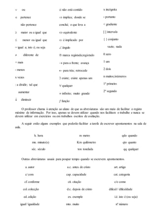  ou
 pertence
não pertence
 maior ou a igual que
 menor ou igual que
= igual a; isto é; ou seja
 diferente de
+ mais
- menos
x vezes
: a dividir; tal que
aumentar
 diminuir
 não está contido
 implica; donde se
conclui; o que leva a
 equivalente
 é implicado por
 ângulo
 marca registada;registado
 para a frente; avança
 para trás; retrocede
 existe; existe apenas um
 qualquer
 infinito; muito grande
 função
x incógnita
‹ portanto
< gradiente
  intervalo
{ } conjunto
vazio; nada
0 zero
1 um
2 dois
n muitos;inúmeros
1º primeiro
2º segundo
O professor chama à atenção ao aluno de que as abreviaturas são um meio de facilitar o registo
máximo de informação. Por isso, apenas se devem utilizar quando nos facilitam o trabalho e nunca se
devem utilizar em exercícios ou em trabalhos escritos de avaliação.
A seguir estão alguns exemplos que poderão facilitar a tarefa de escrever apontamentos na sala de
aula.
h. hora m metro qdo quando
mn. minuto(s) Km quilómetro qto quanto
séc. século ton tonelada qq qualquer
Outras abreviaturas usuais para poupar tempo quando se escrevem apontamentos.
a.
c/
cf.
col.
ed.
igual//
autor
com
conforme
colecção
edição
igualdade
a.c.
cap.
cit.
d.c.
ex.
mto.
antes de cristo
capacidade
citação
depois de cristo
exemplo
muito
art.
cat.
c/o
dificul//
i.é.
nº
artigo
categoria
como
dificuldade
isto é (ou seja)
número
 