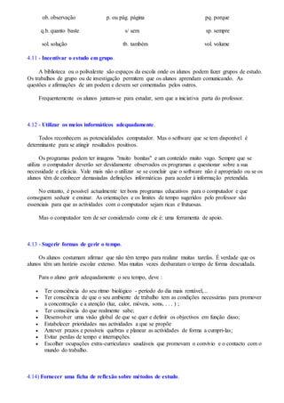 ob.
q.b.
sol.
observação
quanto baste
solução
p. ou pág.
s/
tb.
página
sem
também
pq.
sp.
vol.
porque
sempre
volume
4.11 - Incentivar o estudo em grupo.
A biblioteca ou o polivalente são espaços da escola onde os alunos podem fazer grupos de estudo.
Os trabalhos de grupo ou de investigação permitem que os alunos aprendam comunicando. As
questões e afirmações de um podem e devem ser comentadas pelos outros.
Frequentemente os alunos juntam-se para estudar, sem que a iniciativa parta do professor.
4.12 - Utilizar os meios informáticos adequadamente.
Todos reconhecem as potencialidades computador. Mas o software que se tem disponível é
determinante para se atingir resultados positivos.
Os programas podem ter imagens "muito bonitas" e um conteúdo muito vago. Sempre que se
utiliza o computador deverão ser devidamente observados os programas e questionar sobre a sua
necessidade e eficácia. Vale mais não o utilizar se se concluir que o software não é apropriado ou se os
alunos têm de conhecer demasiadas definições informáticas para aceder à informação pretendida.
No entanto, é possível actualmente ter bons programas educativos para o computador e que
conseguem seduzir e ensinar. As orientações e os limites de tempo sugeridos pelo professor são
essenciais para que as actividades com o computador sejam ricas e frutuosas.
Mas o computador tem de ser considerado como ele é: uma ferramenta de apoio.
4.13 - Sugerir formas de gerir o tempo.
Os alunos costumam afirmar que não têm tempo para realizar muitas tarefas. É verdade que os
alunos têm um horário escolar extenso. Mas muitas vezes desbaratam o tempo de forma descuidada.
Para o aluno gerir adequadamente o seu tempo, deve :
 Ter consciência do seu ritmo biológico - período do dia mais rentável,...
 Ter consciência de que o seu ambiente de trabalho tem as condições necessárias para promover
a concentração e a atenção (luz, calor, móveis, sons, . . . ) ;
 Ter consciência do que realmente sabe;
 Desenvolver uma visão global de que se quer e definir os objectivos em função disso;
 Estabelecer prioridades nas actividades a que se propõe
 Antever prazos e possíveis quebras e planear as actividades de forma a cumpri-las;
 Evitar perdas de tempo e interrupções.
 Escolher ocupações extra-curriculares saudáveis que promovam o convívio e o contacto com o
mundo do trabalho.
4.14) Fornecer uma ficha de reflexão sobre métodos de estudo.
 