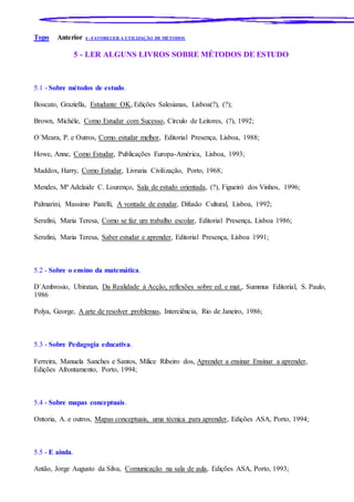 Topo Anterior 4 - FAVORECER A UTILIZAÇÃO DE MÉTODOS
5 - LER ALGUNS LIVROS SOBRE MÉTODOS DE ESTUDO
5.1 - Sobre métodos de estudo.
Boscato, Graziella, Estudante OK, Edições Salesianas, Lisboa(?), (?);
Brown, Michèle, Como Estudar com Sucesso, Círculo de Leitores, (?), 1992;
O´Meara, P. e Outros, Como estudar melhor, Editorial Presença, Lisboa, 1988;
Howe, Anne, Como Estudar, Publicações Europa-América, Lisboa, 1993;
Maddox, Harry, Como Estudar, Livraria Civilização, Porto, 1968;
Mendes, Mª Adelaide C. Lourenço, Sala de estudo orientada, (?), Figueiró dos Vinhos, 1996;
Palmarini, Massimo Piatelli, A vontade de estudar, Difusão Cultural, Lisboa, 1992;
Serafini, Maria Teresa, Como se faz um trabalho escolar, Editorial Presença, Lisboa 1986;
Serafini, Maria Teresa, Saber estudar e aprender, Editorial Presença, Lisboa 1991;
5.2 - Sobre o ensino da matemática.
D´Ambrosio, Ubiratan, Da Realidade à Acção, reflexões sobre ed. e mat., Summus Editorial, S. Paulo,
1986
Polya, George, A arte de resolver problemas, Interciência, Rio de Janeiro, 1986;
5.3 - Sobre Pedagogia educativa.
Ferreira, Manuela Sanches e Santos, Milice Ribeiro dos, Aprender a ensinar Ensinar a aprender,
Edições Afrontamento, Porto, 1994;
5.4 - Sobre mapas conceptuais.
Ontoria, A. e outros, Mapas conceptuais, uma técnica para aprender, Edições ASA, Porto, 1994;
5.5 - E ainda.
Antão, Jorge Augusto da Silva, Comunicação na sala de aula, Edições ASA, Porto, 1993;
 