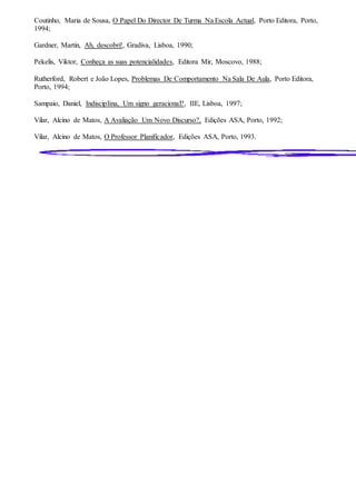 Coutinho, Maria de Sousa, O Papel Do Director De Turma Na Escola Actual, Porto Editora, Porto,
1994;
Gardner, Martin, Ah, descobri!, Gradiva, Lisboa, 1990;
Pekelis, Viktor, Conheça as suas potencialidades, Editora Mir, Moscovo, 1988;
Rutherford, Robert e João Lopes, Problemas De Comportamento Na Sala De Aula, Porto Editora,
Porto, 1994;
Sampaio, Daniel, Indisciplina, Um signo geracional?, IIE, Lisboa, 1997;
Vilar, Alcino de Matos, A Avaliação Um Novo Discurso?, Edições ASA, Porto, 1992;
Vilar, Alcino de Matos, O Professor Planificador, Edições ASA, Porto, 1993.
 