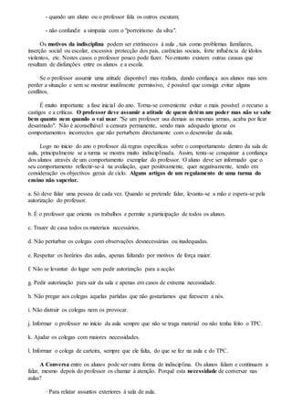 - quando um aluno ou o professor fala os outros escutam;
- não confundir a simpatia com o "porreirismo da silva".
Os motivos da indisciplina podem ser extrínsecos à aula , tais como problemas familiares,
inserção social ou escolar, excessiva protecção dos pais, carências sociais, forte influência de ídolos
violentos, etc. Nestes casos o professor pouco pode fazer. No entanto existem outras causas que
resultam de disfunções entre os alunos e a escola.
Se o professor assumir uma atitude disponível mas realista, dando confiança aos alunos mas sem
perder a situação e sem se mostrar inutilmente permissivo, é possível que consiga evitar alguns
conflitos.
É muito importante a fase inicial do ano. Torna-se conveniente evitar o mais possível o recurso a
castigos e a críticas. O professor deve assumir a atitude de quem detém um poder mas não se sabe
bem quanto nem quando o vai usar. "Se um professor usa demais as mesmas armas, acaba por ficar
desarmado". Não é aconselhável a censura permanente, sendo mais adequado ignorar os
comportamentos incorrectos que não perturbem directamente com o desenrolar da aula.
Logo no inicio do ano o professor dá regras específicas sobre o comportamento dentro da sala de
aula, principalmente se a turma se mostra muito indisciplinada. Assim, tenta-se conquistar a confiança
dos alunos através de um comportamento exemplar do professor. O aluno deve ser informado que o
seu comportamento reflectir-se-á na avaliação, quer positivamente, quer negativamente, tendo em
consideração os objectivos gerais de ciclo. Alguns artigos de um regulamento de uma turma do
ensino não superior.
a. Só deve falar uma pessoa de cada vez. Quando se pretende falar, levanta-se a mão e espera-se pela
autorização do professor.
b. É o professor que orienta os trabalhos e permite a participação de todos os alunos.
c. Trazer de casa todos os materiais necessários.
d. Não perturbar os colegas com observações desnecessárias ou inadequadas.
e. Respeitar os horários das aulas, apenas faltando por motivos de força maior.
f. Não se levantar do lugar sem pedir autorização para a acção.
g. Pedir autorização para sair da sala e apenas em casos de extrema necessidade.
h. Não pregar aos colegas aquelas partidas que não gostaríamos que fizessem a nós.
i. Não distrair os colegas nem os provocar.
j. Informar o professor no início da aula sempre que não se traga material ou não tenha feito o TPC.
k. Ajudar os colegas com maiores necessidades.
l. Informar o colega de carteira, sempre que ele falta, do que se fez na aula e do TPC.
A Conversa entre os alunos pode ser outra forma de indisciplina. Os alunos falam e continuam a
falar, mesmo depois do professor os chamar à atenção. Porquê esta necessidade de conversar nas
aulas?
· Para relatar assuntos exteriores à sala de aula.
 