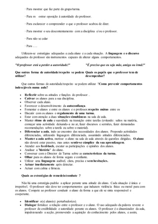 · Para mostrar que faz parte do grupo/turma.
· Para m ostrar oposição à autoridade do professor.
· Para esclarecer e compreender o que o professor acabou de dizer.
· Para mostrar o seu descontentamento com a disciplina e/ou o professor.
· Para não se calar
· Para . . .
Utilizam-se estratégias adequadas a cada aluno e a cada situação. A linguagem e o discurso
adequados do professor são instrumentos capazes de alterar alguns comportamentos.
"O professor está a perder a autoridade!"
Que outras forma de autoridade/respeito se podem
utilizar?
"É preciso que eu seja mãe, amiga ou irmã!"
Quais os papéis que o professor tem de
desempenhar?
Que outras formas de autoridade/respeito se podem utilizar ?Como prevenir comportamentos
indesejáveis numa aula?
 Reflectir sobre as atitudes e funções do professor .
 Cativar os alunos para a sua disciplina.
 Observar cada aluno.
 Favorecer o desenvolvimento da autoconfiança.
 Fomentar o alunos e entre os alunos e o professor.respeito mútuo entre os
 Discutir com os alunos o regulamento de uma turma.
 Estar com atenção a duas situações simultâneas na sala de aula.
 Manter ritmo de aula e suavidade na transição entre tarefas (evitando: saltos na matéria,
começar uma actividade deixando-a no ar, fazer discursos e sermões, fazer demasiadas
recomendações sobre a tarefa ou sobre o material).
 Diferenciar a aula, indo ao encontro das necessidades dos alunos. Propondo actividades
diferenciadas, utilizando linguagem diferenciada, assumindo atitudes diferenciadas.
 Manter a aula activa, motivar o aluno na sala de aula através de questões dirigidas. O aluno
não deverá estar passivo, mas antes sentir-se cúmplice da sua aprendizagem.
 Atender aos feed-back, escutar as participações e opiniões dos alunos.
 Analisar a "história" do aluno.
 Conversar com o Director de Turma sobre as características da turma.
 Olhar para os alunos de forma segura e confiante.
 Utilizar uma linguagem audível, clara, precisa e sem hesitações.
 Actuar imediatamente após detectar.
 Actuar com calma e firmeza.
Quais as estratégias de remedeio/combate ?
Não há uma estratégia-padrão a aplicar perante uma atitude do aluno. Cada situação é única e
irrepetível. O professor não deve ter comportamentos que induzam violência física ou moral para com
os alunos. Compete ao professor conduzir o aluno de forma a que ele se sinta responsável e
cooperante.
 Identificar o(s) aluno(s) perturbador(es).
 Dialogar fortalece a relação entre o professor e o aluno. O uso adequado da palavra reveste o
professor de credibilidade e autoridade perante os alunos. O professor é o dinamizador da aula,
impulsionando a acção, promovendo a aquisição do conhecimento pelos alunos, e assim,
 