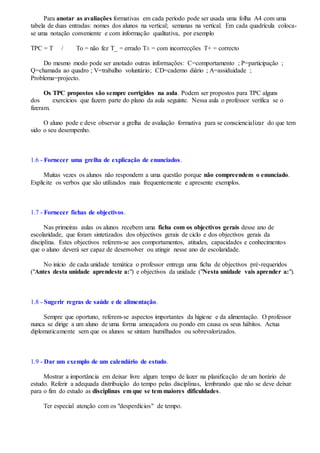 Para anotar as avaliações formativas em cada período pode ser usada uma folha A4 com uma
tabela de duas entradas: nomes dos alunos na vertical; semanas na vertical. Em cada quadrícula coloca-
se uma notação conveniente e com informação qualitativa, por exemplo
TPC = T / To = não fez T_ = errado T± = com incorrecções T+ = correcto
Do mesmo modo pode ser anotado outras informações: C=comportamento ; P=participação ;
Q=chamada ao quadro ; V=trabalho voluntário; CD=caderno diário ; A=assiduidade ;
Problema=projecto.
Os TPC propostos são sempre corrigidos na aula. Podem ser propostos para TPC alguns
dos exercícios que fazem parte do plano da aula seguinte. Nessa aula o professor verifica se o
fizeram.
O aluno pode e deve observar a grelha de avaliação formativa para se consciencializar do que tem
sido o seu desempenho.
1.6 - Fornecer uma grelha de explicação de enunciados.
Muitas vezes os alunos não respondem a uma questão porque não compreendem o enunciado.
Explicite os verbos que são utilizados mais frequentemente e apresente exemplos.
1.7 - Fornecer fichas de objectivos.
Nas primeiras aulas os alunos recebem uma ficha com os objectivos gerais desse ano de
escolaridade, que foram sintetizados dos objectivos gerais de ciclo e dos objectivos gerais da
disciplina. Estes objectivos referem-se aos comportamentos, atitudes, capacidades e conhecimentos
que o aluno deverá ser capaz de desenvolver ou atingir nesse ano de escolaridade.
No início de cada unidade temática o professor entrega uma ficha de objectivos pré-requeridos
("Antes desta unidade aprendeste a:") e objectivos da unidade ("Nesta unidade vais aprender a:").
1.8 - Sugerir regras de saúde e de alimentação.
Sempre que oportuno, referem-se aspectos importantes da higiene e da alimentação. O professor
nunca se dirige a um aluno de uma forma ameaçadora ou pondo em causa os seus hábitos. Actua
diplomaticamente sem que os alunos se sintam humilhados ou sobrevalorizados.
1.9 - Dar um exemplo de um calendário de estudo.
Mostrar a importância em deixar livre algum tempo de lazer na planificação de um horário de
estudo. Referir a adequada distribuição do tempo pelas disciplinas, lembrando que não se deve deixar
para o fim do estudo as disciplinas em que se tem maiores dificuldades.
Ter especial atenção com os "desperdícios" de tempo.
 