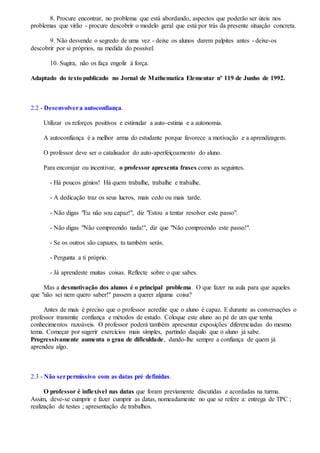 8. Procure encontrar, no problema que está abordando, aspectos que poderão ser úteis nos
problemas que virão - procure descobrir o modelo geral que está por trás da presente situação concreta.
9. Não desvende o segredo de uma vez - deixe os alunos darem palpites antes - deixe-os
descobrir por si próprios, na medida do possível.
10. Sugira, não os faça engolir à força.
Adaptado do texto publicado no Jornal de Mathematica Elementar nº 119 de Junho de 1992.
2.2 - Desenvolvera autoconfiança.
Utilizar os reforços positivos e estimular a auto-estima e a autonomia.
A autoconfiança é a melhor arma do estudante porque favorece a motivação e a aprendizagem.
O professor deve ser o catalisador do auto-aperfeiçoamento do aluno.
Para encorajar ou incentivar, o professor apresenta frases como as seguintes.
- Há poucos génios! Há quem trabalhe, trabalhe e trabalhe.
- A dedicação traz os seus lucros, mais cedo ou mais tarde.
- Não digas "Eu não sou capaz!", diz "Estou a tentar resolver este passo".
- Não digas "Não compreendo nada!", diz que "Não compreendo este passo!".
- Se os outros são capazes, tu também serás.
- Pergunta a ti próprio.
- Já aprendeste muitas coisas. Reflecte sobre o que sabes.
Mas a desmotivação dos alunos é o principal problema. O que fazer na aula para que aqueles
que "não sei nem quero saber!" passem a querer alguma coisa?
Antes de mais é preciso que o professor acredite que o aluno é capaz. E durante as conversações o
professor transmite confiança e métodos de estudo. Coloque este aluno ao pé de um que tenha
conhecimentos razoáveis. O professor poderá também apresentar exposições diferenciadas do mesmo
tema. Começar por sugerir exercícios mais simples, partindo daquilo que o aluno já sabe.
Progressivamente aumenta o grau de dificuldade, dando-lhe sempre a confiança de quem já
aprendeu algo.
2.3 - Não serpermissivo com as datas pré definidas.
O professor é inflexível nas datas que foram previamente discutidas e acordadas na turma.
Assim, deve-se cumprir e fazer cumprir as datas, nomeadamente no que se refere a: entrega de TPC ;
realização de testes ; apresentação de trabalhos.
 